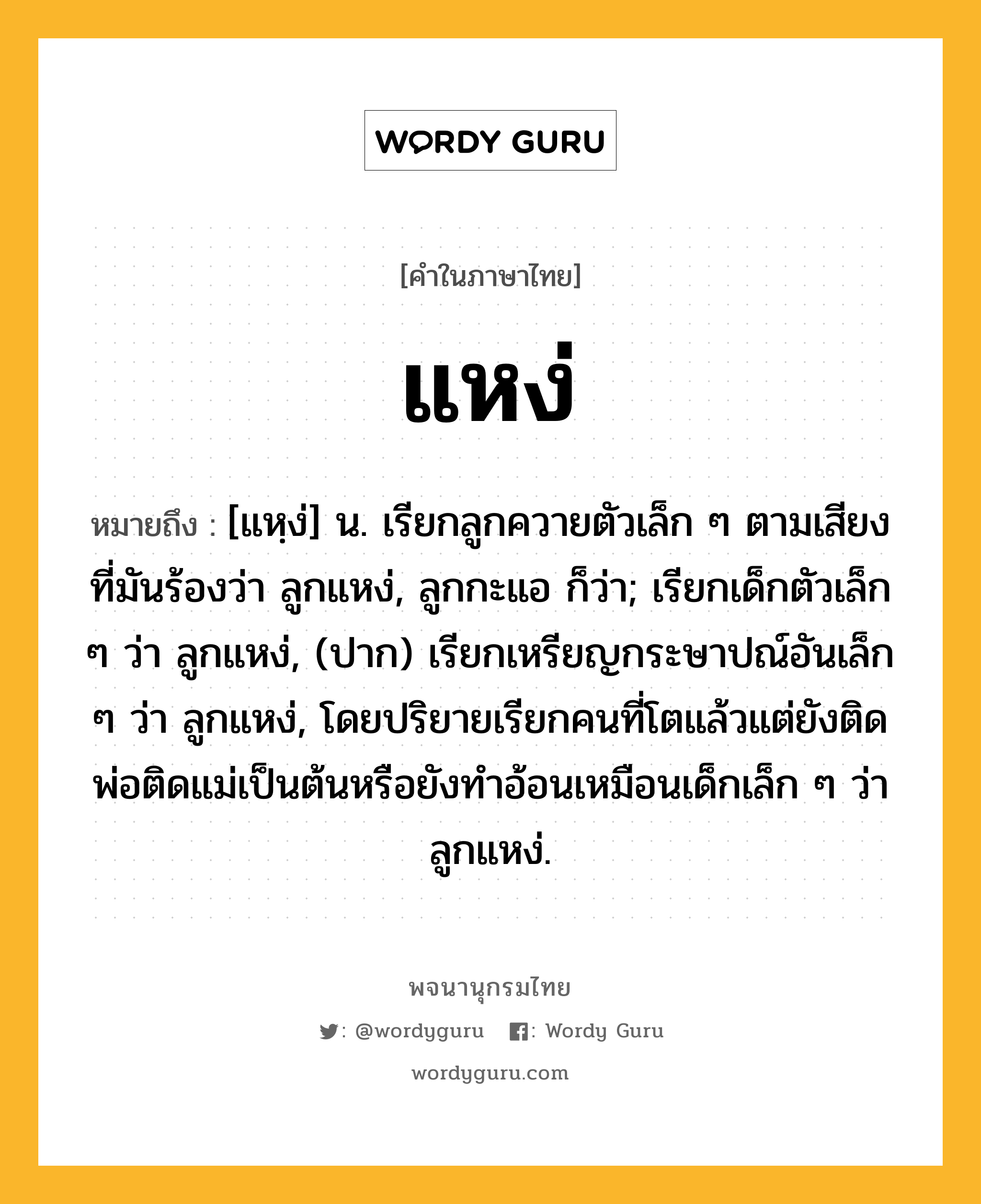 แหง่ ความหมาย หมายถึงอะไร?, คำในภาษาไทย แหง่ หมายถึง [แหฺง่] น. เรียกลูกควายตัวเล็ก ๆ ตามเสียงที่มันร้องว่า ลูกแหง่, ลูกกะแอ ก็ว่า; เรียกเด็กตัวเล็ก ๆ ว่า ลูกแหง่, (ปาก) เรียกเหรียญกระษาปณ์อันเล็ก ๆ ว่า ลูกแหง่, โดยปริยายเรียกคนที่โตแล้วแต่ยังติดพ่อติดแม่เป็นต้นหรือยังทําอ้อนเหมือนเด็กเล็ก ๆ ว่า ลูกแหง่.