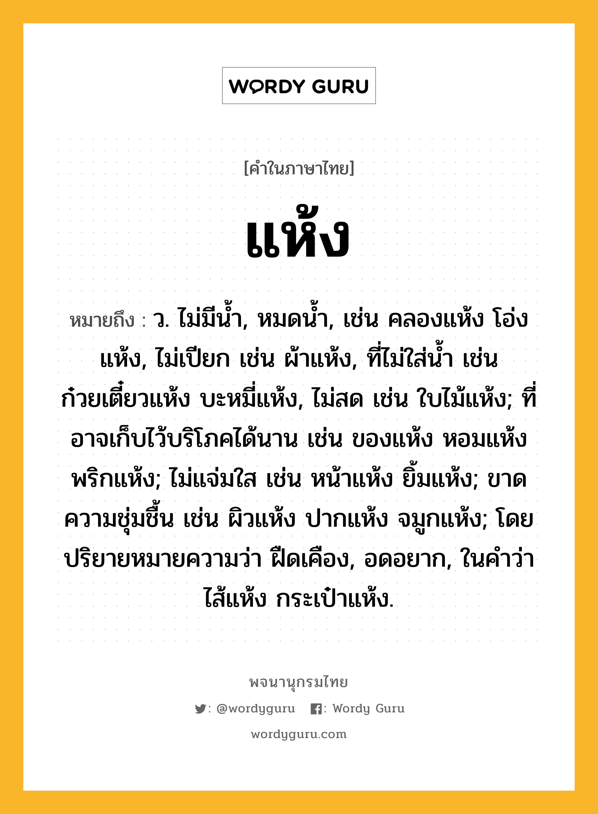 แห้ง ความหมาย หมายถึงอะไร?, คำในภาษาไทย แห้ง หมายถึง ว. ไม่มีนํ้า, หมดนํ้า, เช่น คลองแห้ง โอ่งแห้ง, ไม่เปียก เช่น ผ้าแห้ง, ที่ไม่ใส่น้ำ เช่น ก๋วยเตี๋ยวแห้ง บะหมี่แห้ง, ไม่สด เช่น ใบไม้แห้ง; ที่อาจเก็บไว้บริโภคได้นาน เช่น ของแห้ง หอมแห้ง พริกแห้ง; ไม่แจ่มใส เช่น หน้าแห้ง ยิ้มแห้ง; ขาดความชุ่มชื้น เช่น ผิวแห้ง ปากแห้ง จมูกแห้ง; โดยปริยายหมายความว่า ฝืดเคือง, อดอยาก, ในคำว่า ไส้แห้ง กระเป๋าแห้ง.