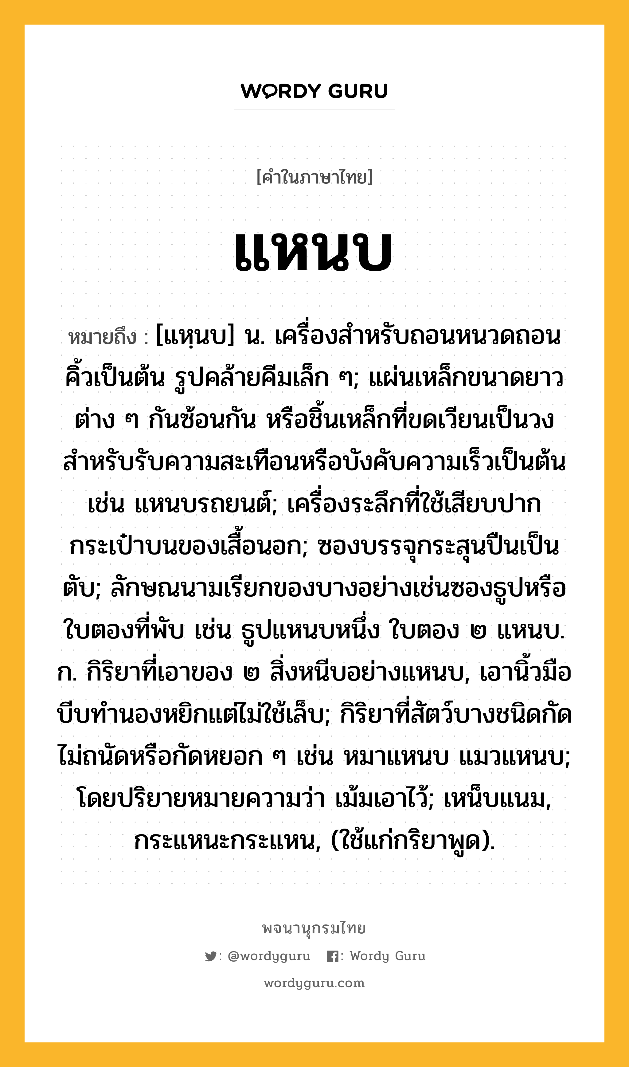 แหนบ ความหมาย หมายถึงอะไร?, คำในภาษาไทย แหนบ หมายถึง [แหฺนบ] น. เครื่องสําหรับถอนหนวดถอนคิ้วเป็นต้น รูปคล้ายคีมเล็ก ๆ; แผ่นเหล็กขนาดยาวต่าง ๆ กันซ้อนกัน หรือชิ้นเหล็กที่ขดเวียนเป็นวง สําหรับรับความสะเทือนหรือบังคับความเร็วเป็นต้น เช่น แหนบรถยนต์; เครื่องระลึกที่ใช้เสียบปากกระเป๋าบนของเสื้อนอก; ซองบรรจุกระสุนปืนเป็นตับ; ลักษณนามเรียกของบางอย่างเช่นซองธูปหรือใบตองที่พับ เช่น ธูปแหนบหนึ่ง ใบตอง ๒ แหนบ. ก. กิริยาที่เอาของ ๒ สิ่งหนีบอย่างแหนบ, เอานิ้วมือบีบทํานองหยิกแต่ไม่ใช้เล็บ; กิริยาที่สัตว์บางชนิดกัดไม่ถนัดหรือกัดหยอก ๆ เช่น หมาแหนบ แมวแหนบ; โดยปริยายหมายความว่า เม้มเอาไว้; เหน็บแนม, กระแหนะกระแหน, (ใช้แก่กริยาพูด).