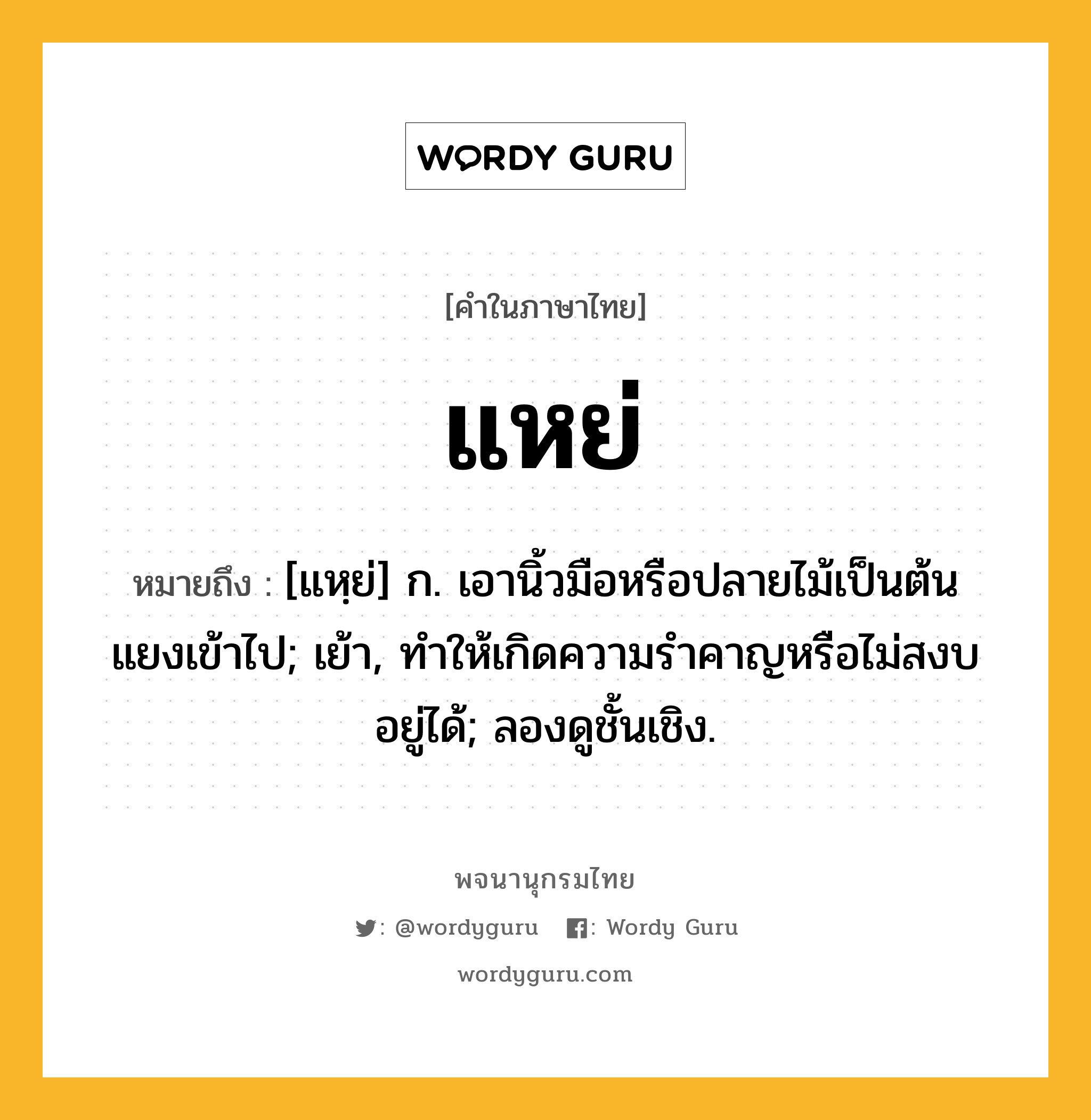 แหย่ ความหมาย หมายถึงอะไร?, คำในภาษาไทย แหย่ หมายถึง [แหฺย่] ก. เอานิ้วมือหรือปลายไม้เป็นต้นแยงเข้าไป; เย้า, ทําให้เกิดความรําคาญหรือไม่สงบอยู่ได้; ลองดูชั้นเชิง.