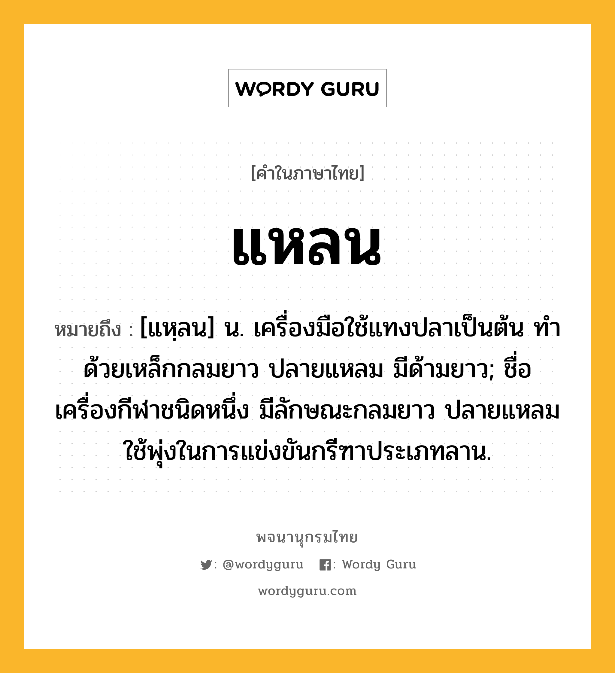 แหลน ความหมาย หมายถึงอะไร?, คำในภาษาไทย แหลน หมายถึง [แหฺลน] น. เครื่องมือใช้แทงปลาเป็นต้น ทําด้วยเหล็กกลมยาว ปลายแหลม มีด้ามยาว; ชื่อเครื่องกีฬาชนิดหนึ่ง มีลักษณะกลมยาว ปลายแหลม ใช้พุ่งในการแข่งขันกรีฑาประเภทลาน.