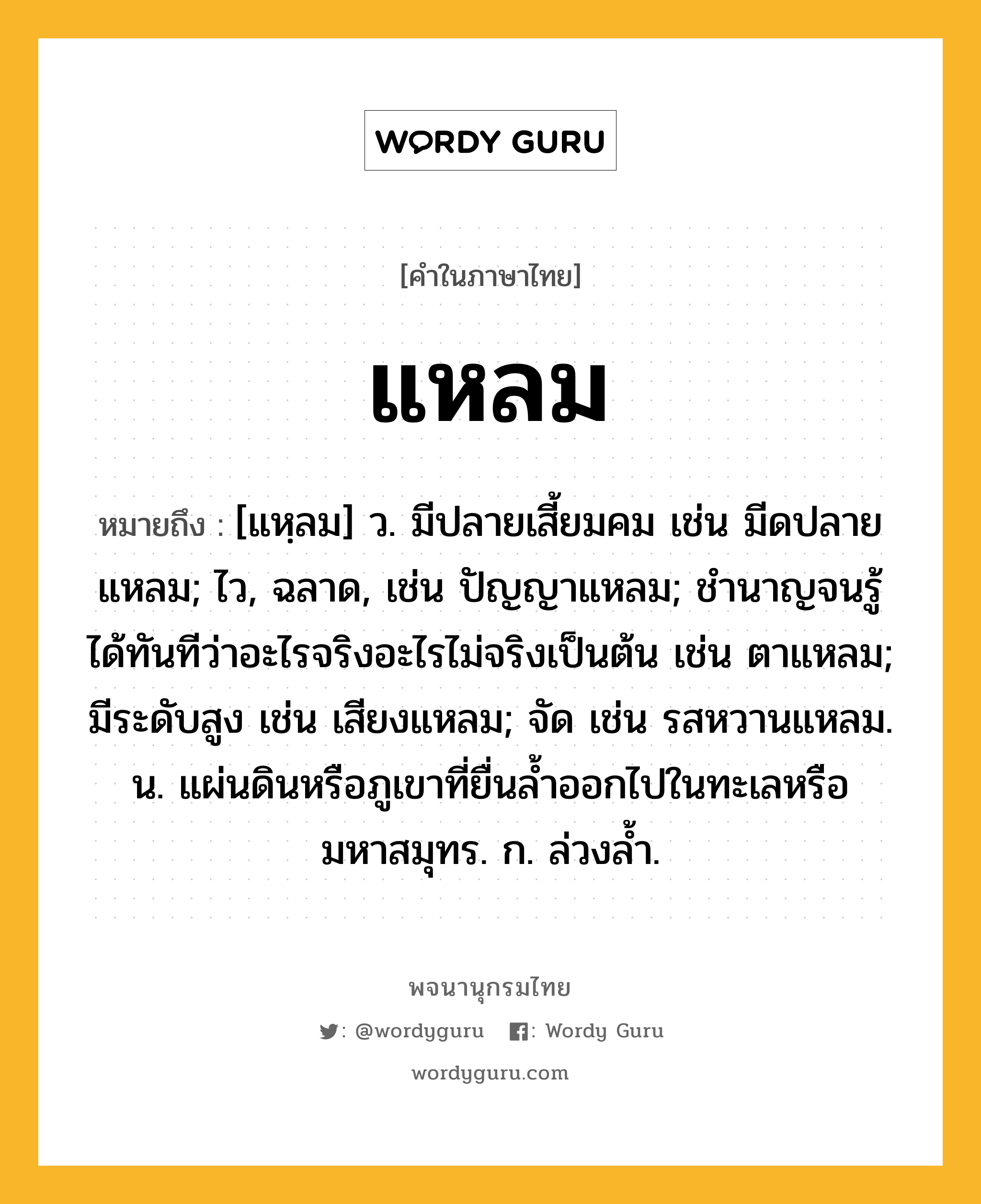 แหลม ความหมาย หมายถึงอะไร?, คำในภาษาไทย แหลม หมายถึง [แหฺลม] ว. มีปลายเสี้ยมคม เช่น มีดปลายแหลม; ไว, ฉลาด, เช่น ปัญญาแหลม; ชํานาญจนรู้ได้ทันทีว่าอะไรจริงอะไรไม่จริงเป็นต้น เช่น ตาแหลม; มีระดับสูง เช่น เสียงแหลม; จัด เช่น รสหวานแหลม. น. แผ่นดินหรือภูเขาที่ยื่นลํ้าออกไปในทะเลหรือมหาสมุทร. ก. ล่วงลํ้า.