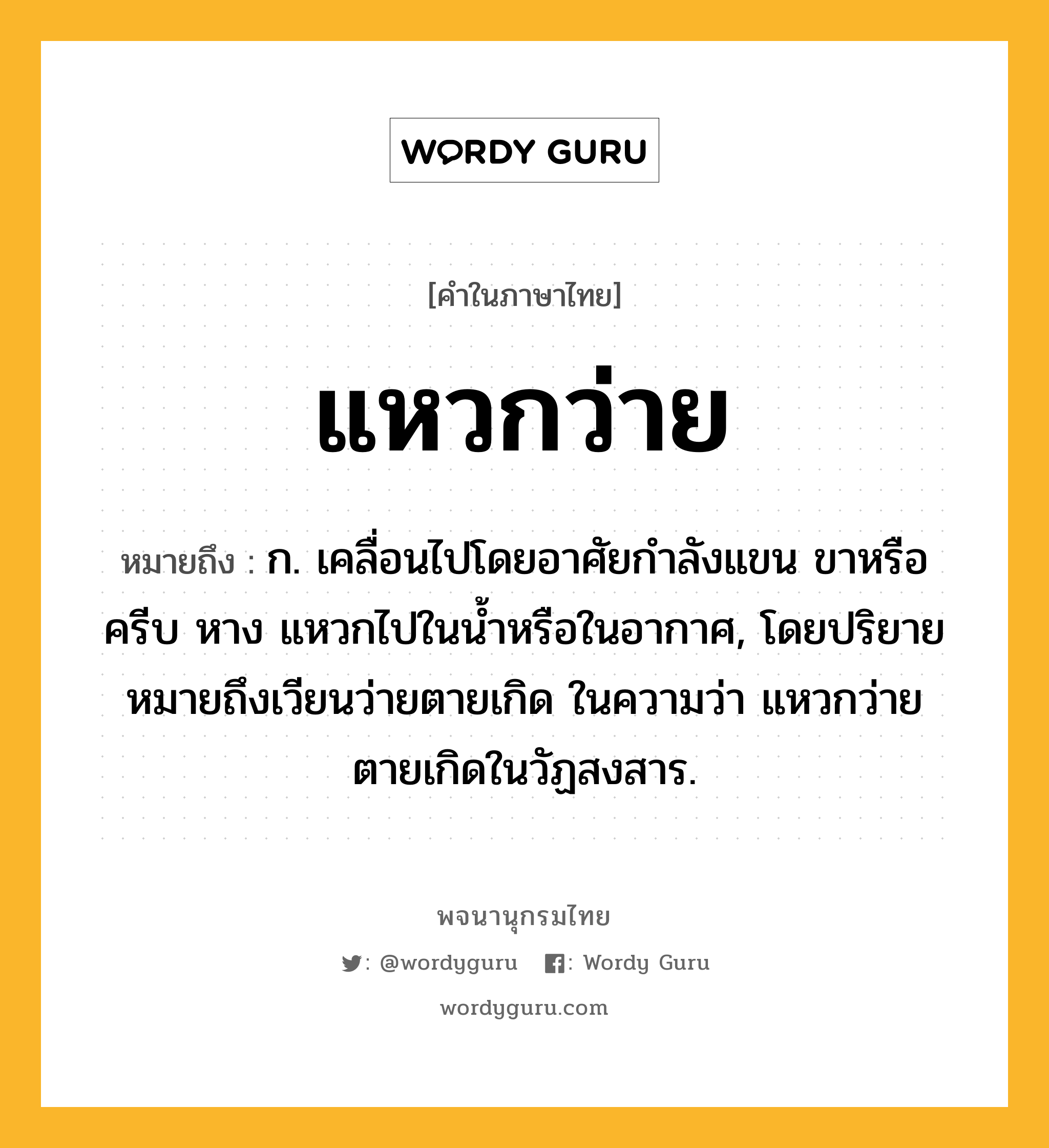 แหวกว่าย ความหมาย หมายถึงอะไร?, คำในภาษาไทย แหวกว่าย หมายถึง ก. เคลื่อนไปโดยอาศัยกำลังแขน ขาหรือครีบ หาง แหวกไปในน้ำหรือในอากาศ, โดยปริยายหมายถึงเวียนว่ายตายเกิด ในความว่า แหวกว่ายตายเกิดในวัฏสงสาร.