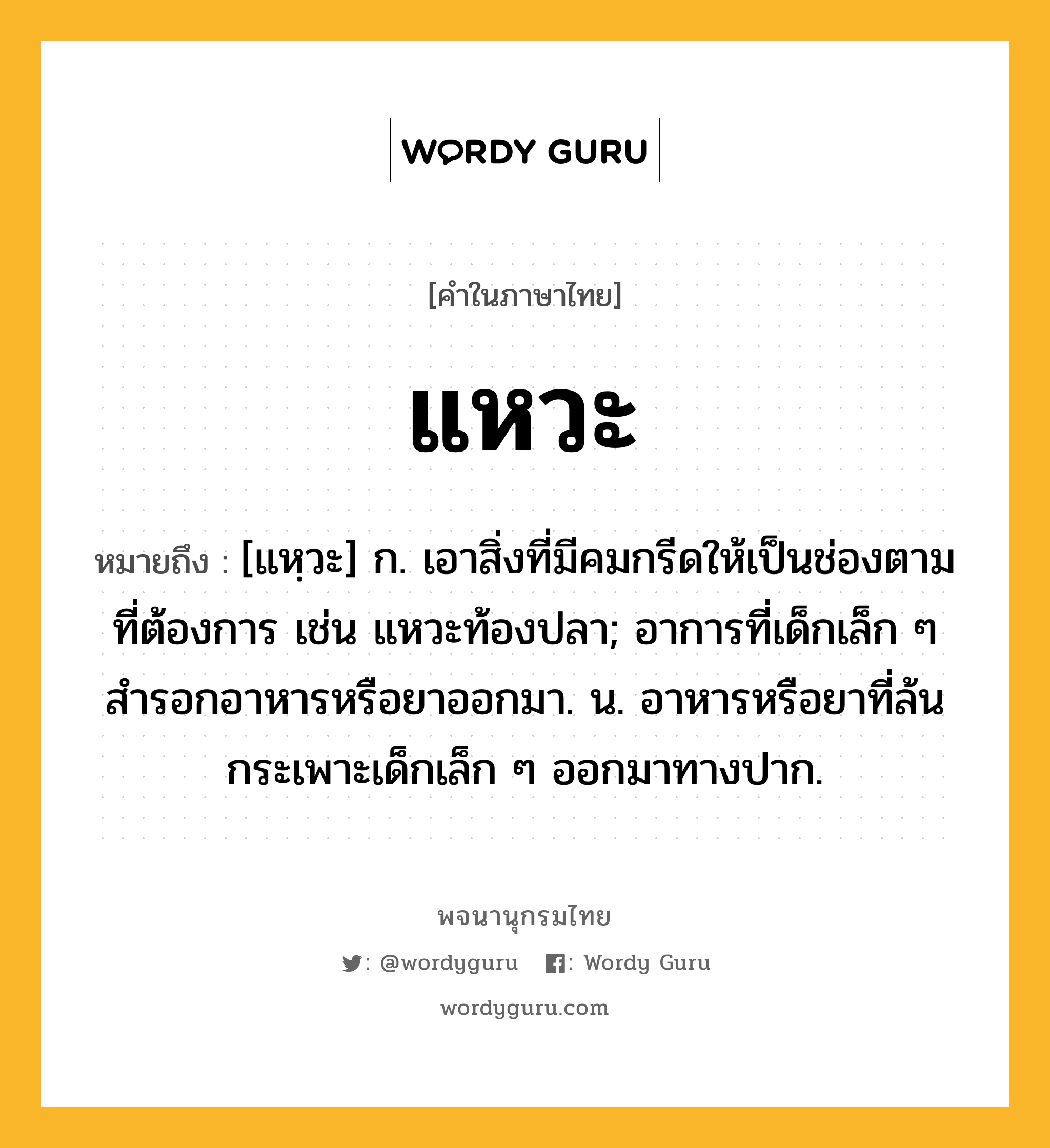 แหวะ ความหมาย หมายถึงอะไร?, คำในภาษาไทย แหวะ หมายถึง [แหฺวะ] ก. เอาสิ่งที่มีคมกรีดให้เป็นช่องตามที่ต้องการ เช่น แหวะท้องปลา; อาการที่เด็กเล็ก ๆ สํารอกอาหารหรือยาออกมา. น. อาหารหรือยาที่ล้นกระเพาะเด็กเล็ก ๆ ออกมาทางปาก.