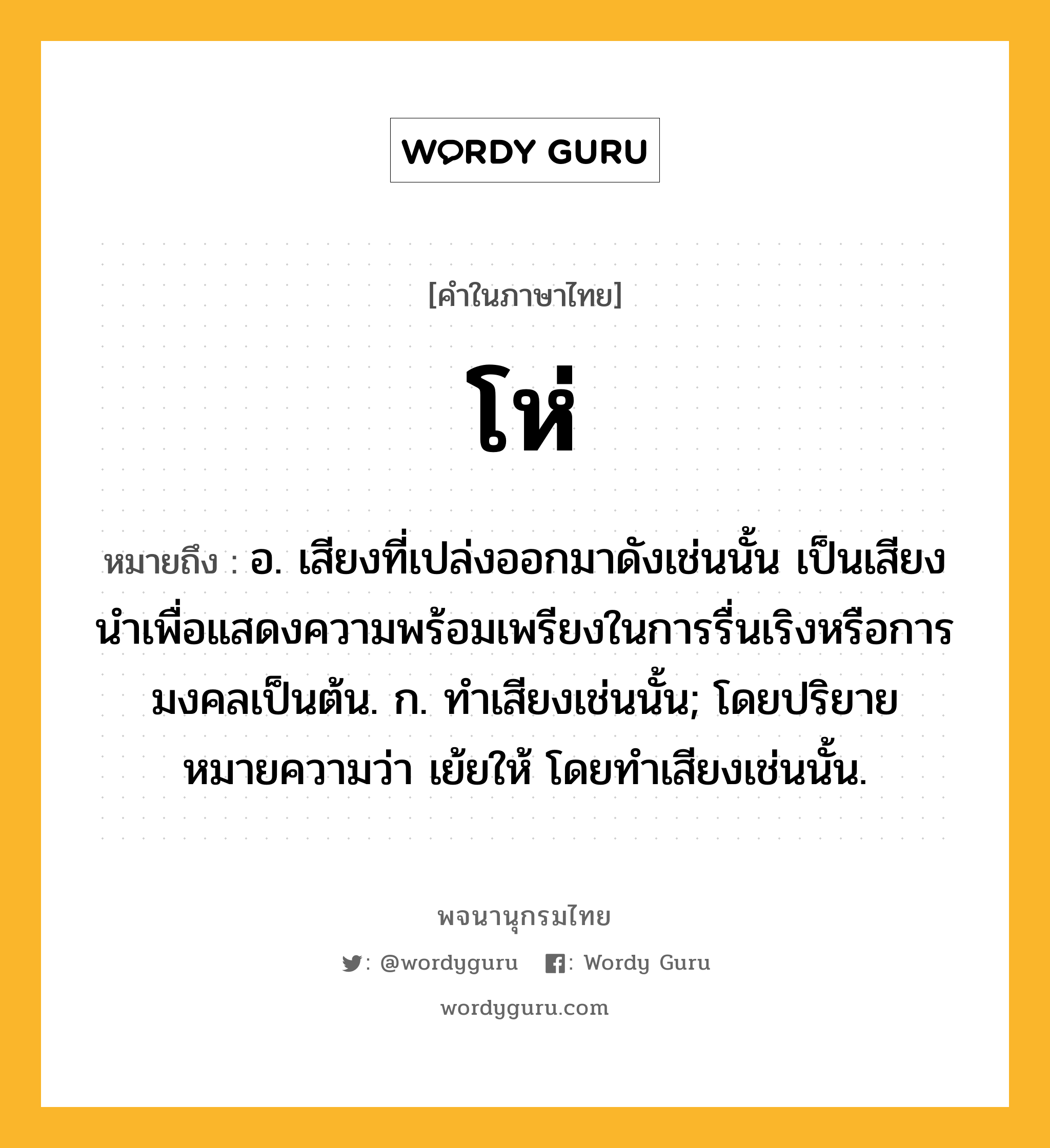 โห่ ความหมาย หมายถึงอะไร?, คำในภาษาไทย โห่ หมายถึง อ. เสียงที่เปล่งออกมาดังเช่นนั้น เป็นเสียงนําเพื่อแสดงความพร้อมเพรียงในการรื่นเริงหรือการมงคลเป็นต้น. ก. ทําเสียงเช่นนั้น; โดยปริยายหมายความว่า เย้ยให้ โดยทำเสียงเช่นนั้น.