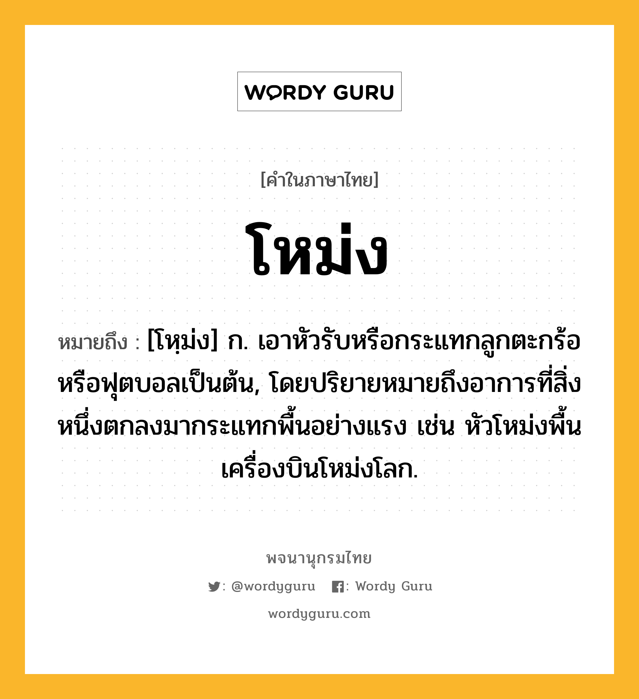 โหม่ง ความหมาย หมายถึงอะไร?, คำในภาษาไทย โหม่ง หมายถึง [โหฺม่ง] ก. เอาหัวรับหรือกระแทกลูกตะกร้อหรือฟุตบอลเป็นต้น, โดยปริยายหมายถึงอาการที่สิ่งหนึ่งตกลงมากระแทกพื้นอย่างแรง เช่น หัวโหม่งพื้นเครื่องบินโหม่งโลก.