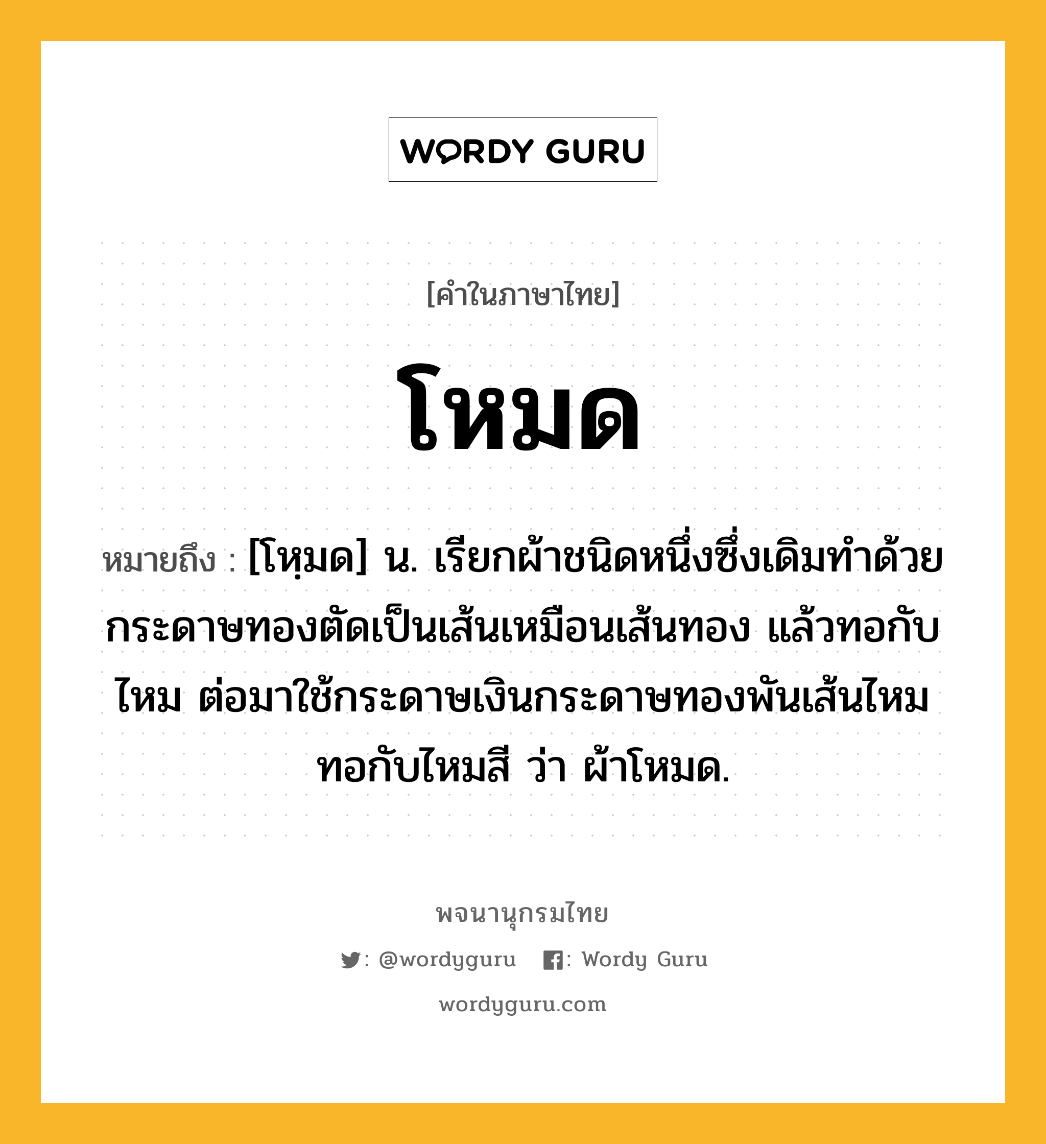 โหมด ความหมาย หมายถึงอะไร?, คำในภาษาไทย โหมด หมายถึง [โหฺมด] น. เรียกผ้าชนิดหนึ่งซึ่งเดิมทําด้วยกระดาษทองตัดเป็นเส้นเหมือนเส้นทอง แล้วทอกับไหม ต่อมาใช้กระดาษเงินกระดาษทองพันเส้นไหมทอกับไหมสี ว่า ผ้าโหมด.