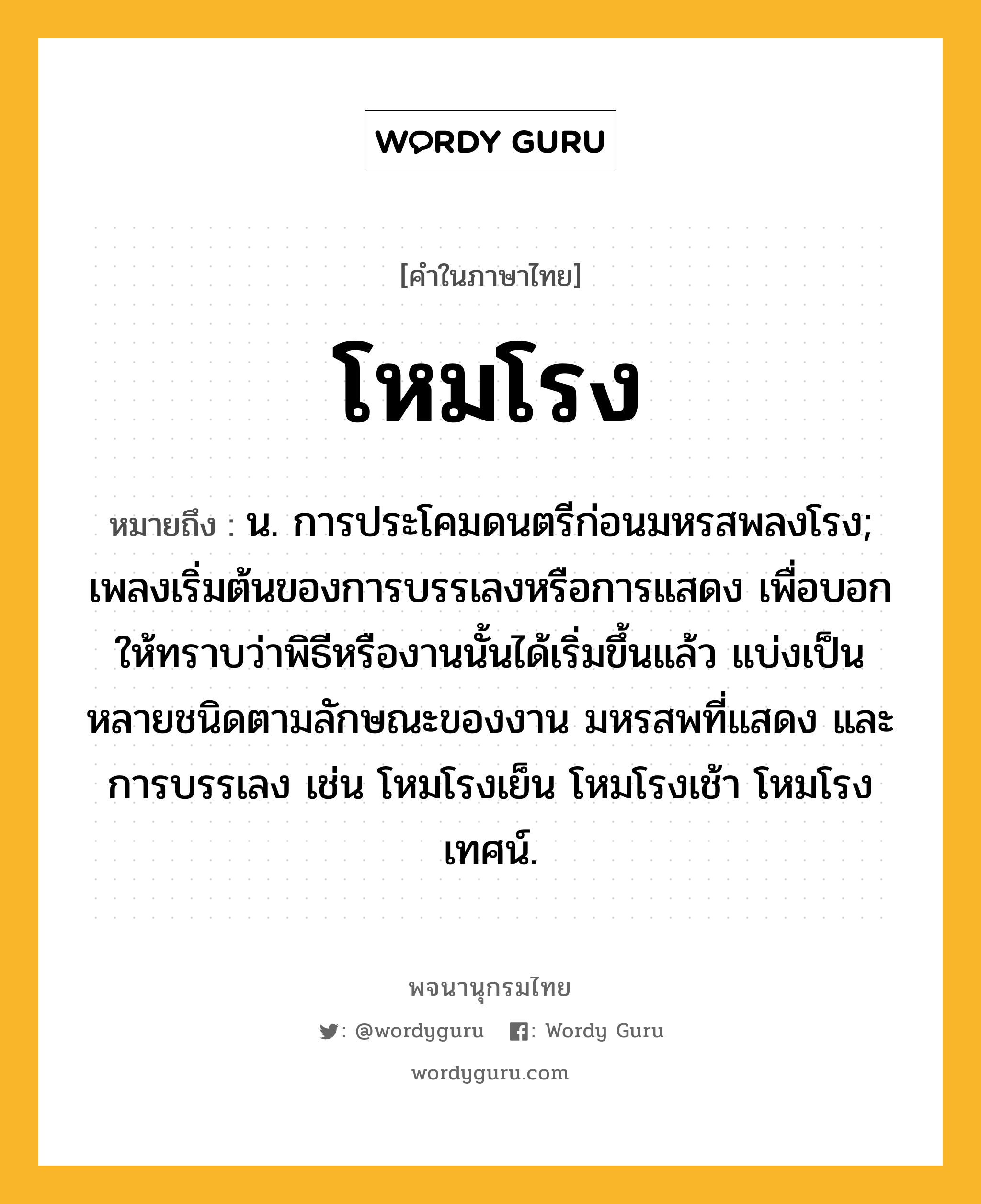 โหมโรง ความหมาย หมายถึงอะไร?, คำในภาษาไทย โหมโรง หมายถึง น. การประโคมดนตรีก่อนมหรสพลงโรง; เพลงเริ่มต้นของการบรรเลงหรือการแสดง เพื่อบอกให้ทราบว่าพิธีหรืองานนั้นได้เริ่มขึ้นแล้ว แบ่งเป็นหลายชนิดตามลักษณะของงาน มหรสพที่แสดง และการบรรเลง เช่น โหมโรงเย็น โหมโรงเช้า โหมโรงเทศน์.