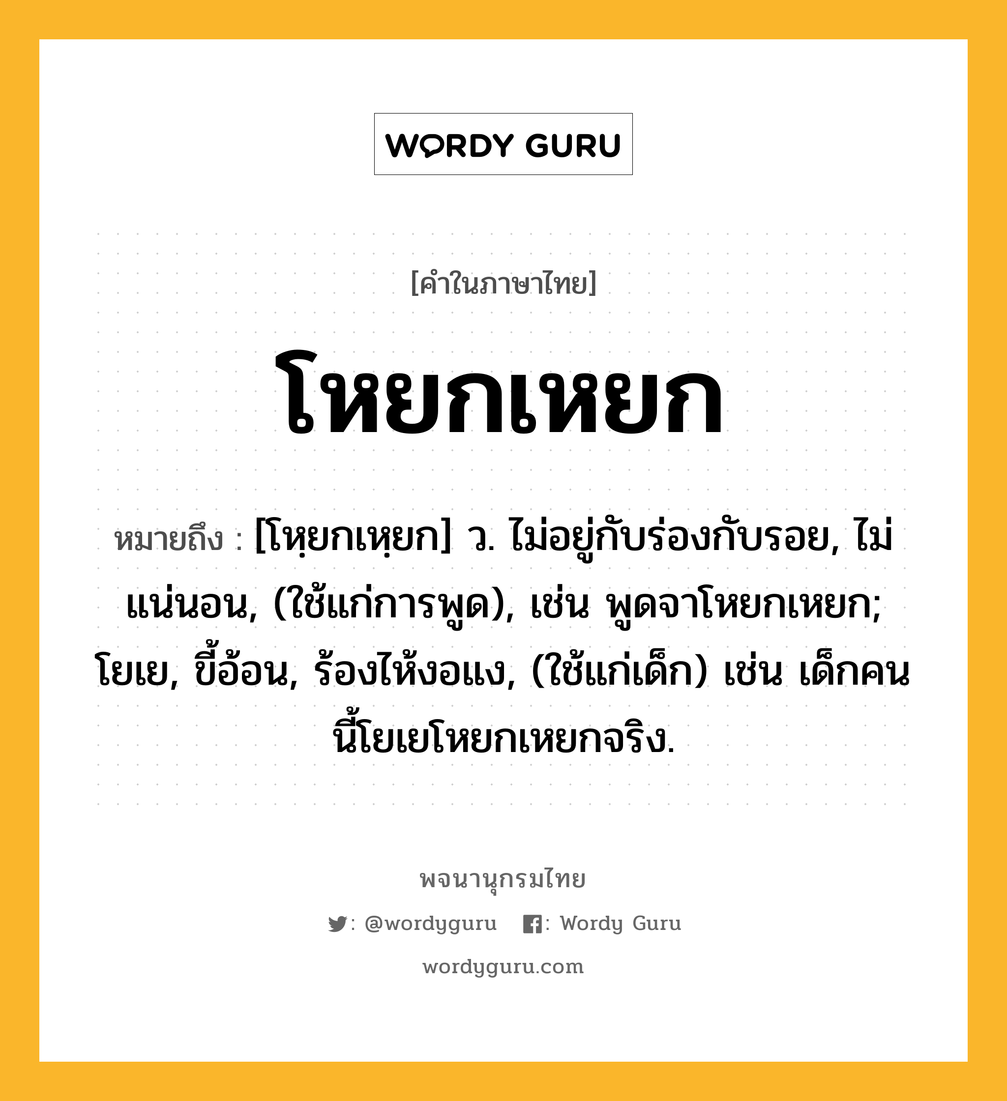 โหยกเหยก ความหมาย หมายถึงอะไร?, คำในภาษาไทย โหยกเหยก หมายถึง [โหฺยกเหฺยก] ว. ไม่อยู่กับร่องกับรอย, ไม่แน่นอน, (ใช้แก่การพูด), เช่น พูดจาโหยกเหยก; โยเย, ขี้อ้อน, ร้องไห้งอแง, (ใช้แก่เด็ก) เช่น เด็กคนนี้โยเยโหยกเหยกจริง.