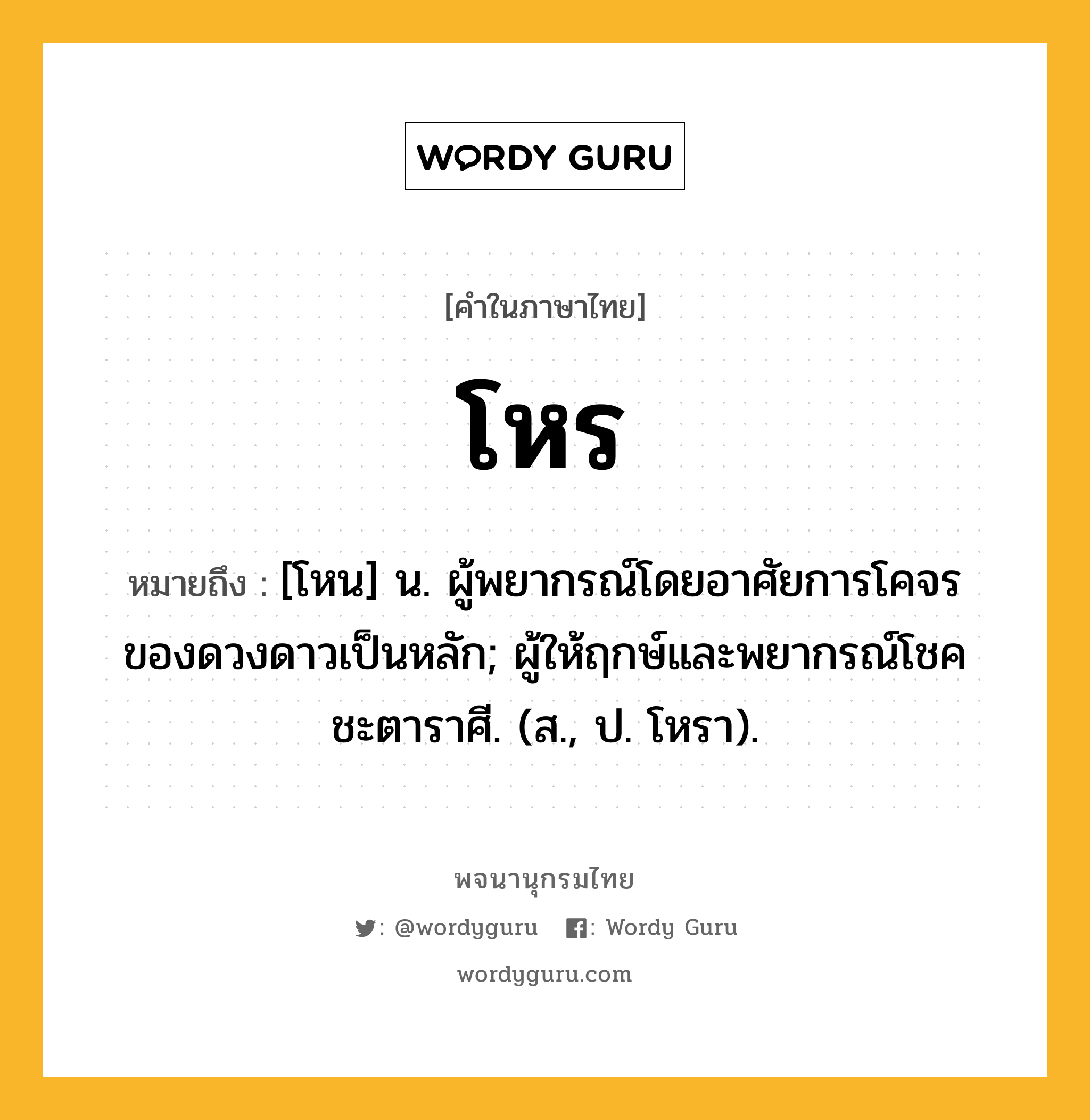 โหร ความหมาย หมายถึงอะไร?, คำในภาษาไทย โหร หมายถึง [โหน] น. ผู้พยากรณ์โดยอาศัยการโคจรของดวงดาวเป็นหลัก; ผู้ให้ฤกษ์และพยากรณ์โชคชะตาราศี. (ส., ป. โหรา).