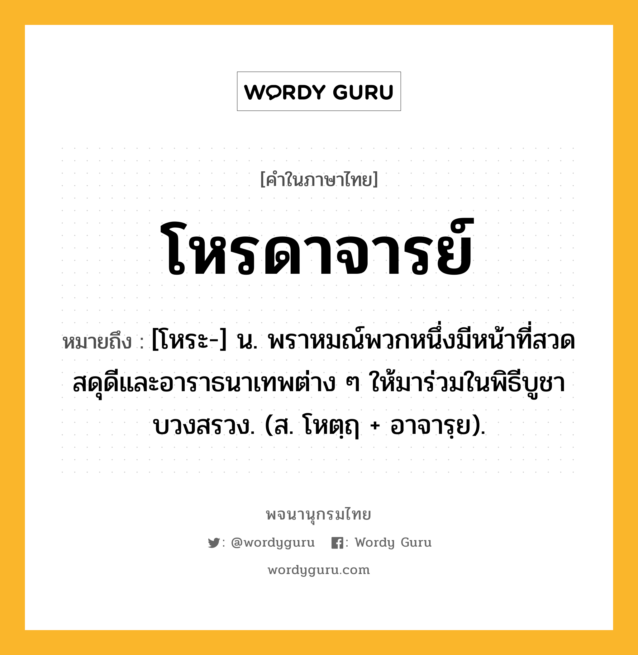 โหรดาจารย์ ความหมาย หมายถึงอะไร?, คำในภาษาไทย โหรดาจารย์ หมายถึง [โหระ-] น. พราหมณ์พวกหนึ่งมีหน้าที่สวดสดุดีและอาราธนาเทพต่าง ๆ ให้มาร่วมในพิธีบูชาบวงสรวง. (ส. โหตฺฤ + อาจารฺย).