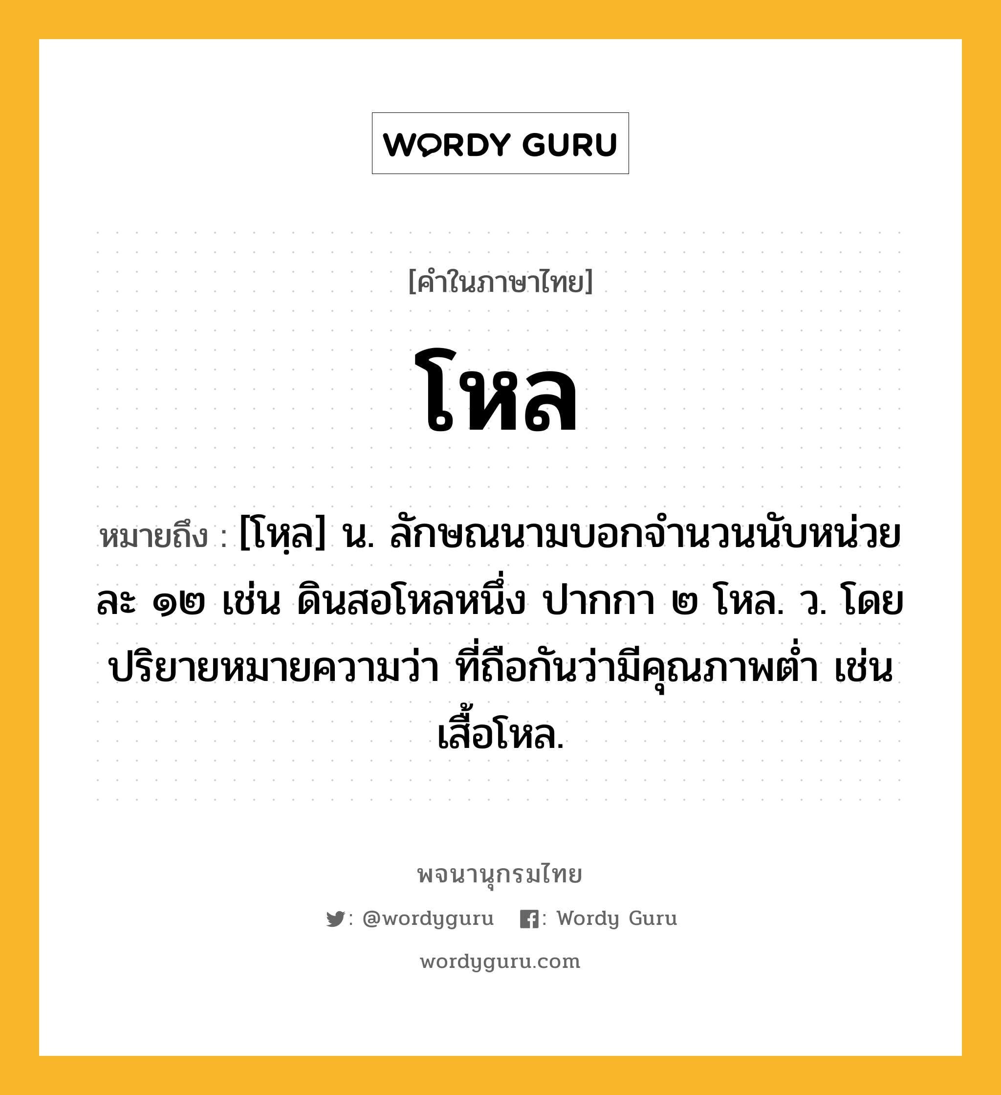 โหล ความหมาย หมายถึงอะไร?, คำในภาษาไทย โหล หมายถึง [โหฺล] น. ลักษณนามบอกจํานวนนับหน่วยละ ๑๒ เช่น ดินสอโหลหนึ่ง ปากกา ๒ โหล. ว. โดยปริยายหมายความว่า ที่ถือกันว่ามีคุณภาพตํ่า เช่น เสื้อโหล.