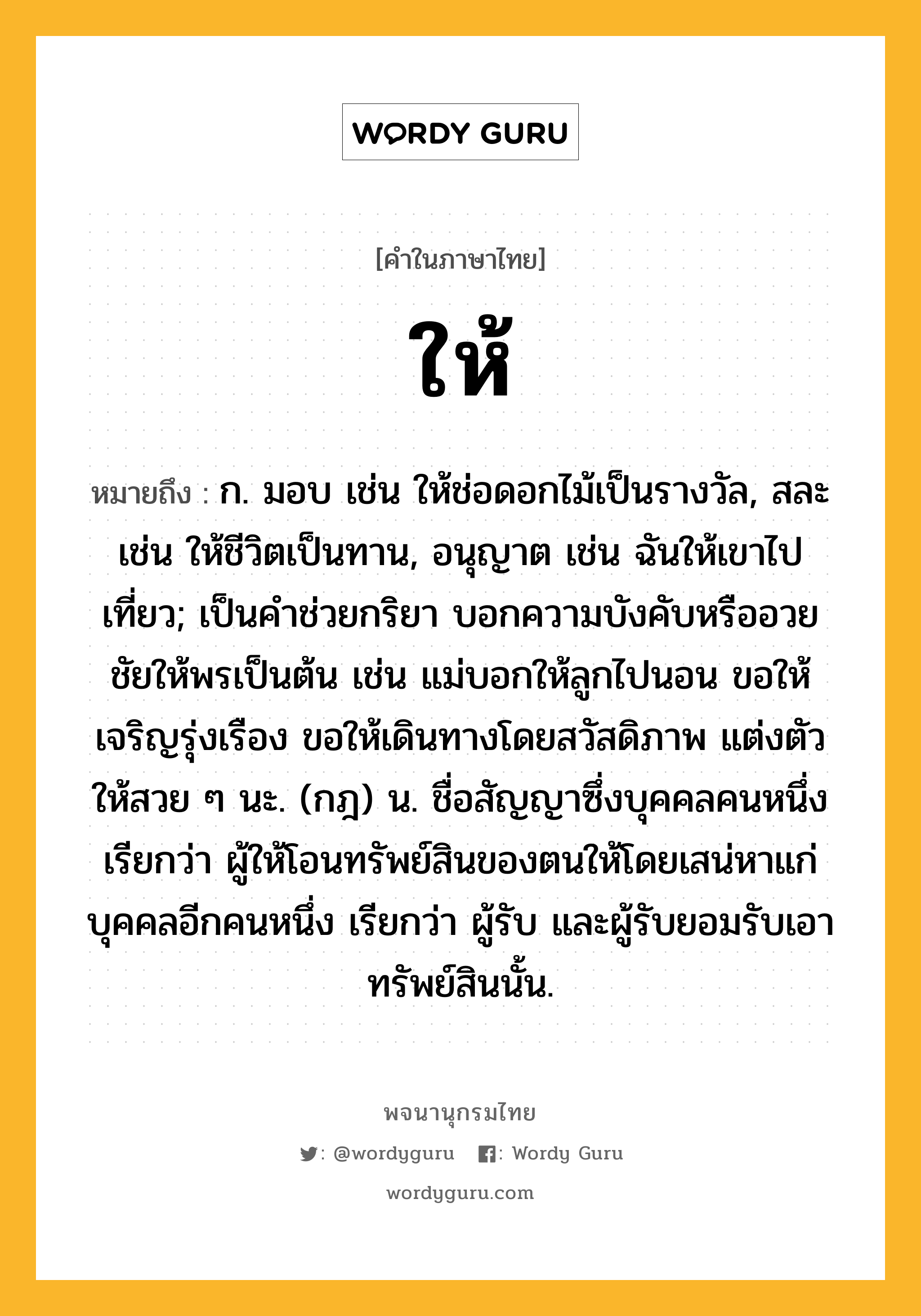 ให้ ความหมาย หมายถึงอะไร?, คำในภาษาไทย ให้ หมายถึง ก. มอบ เช่น ให้ช่อดอกไม้เป็นรางวัล, สละ เช่น ให้ชีวิตเป็นทาน, อนุญาต เช่น ฉันให้เขาไปเที่ยว; เป็นคำช่วยกริยา บอกความบังคับหรืออวยชัยให้พรเป็นต้น เช่น แม่บอกให้ลูกไปนอน ขอให้เจริญรุ่งเรือง ขอให้เดินทางโดยสวัสดิภาพ แต่งตัวให้สวย ๆ นะ. (กฎ) น. ชื่อสัญญาซึ่งบุคคลคนหนึ่ง เรียกว่า ผู้ให้โอนทรัพย์สินของตนให้โดยเสน่หาแก่บุคคลอีกคนหนึ่ง เรียกว่า ผู้รับ และผู้รับยอมรับเอาทรัพย์สินนั้น.