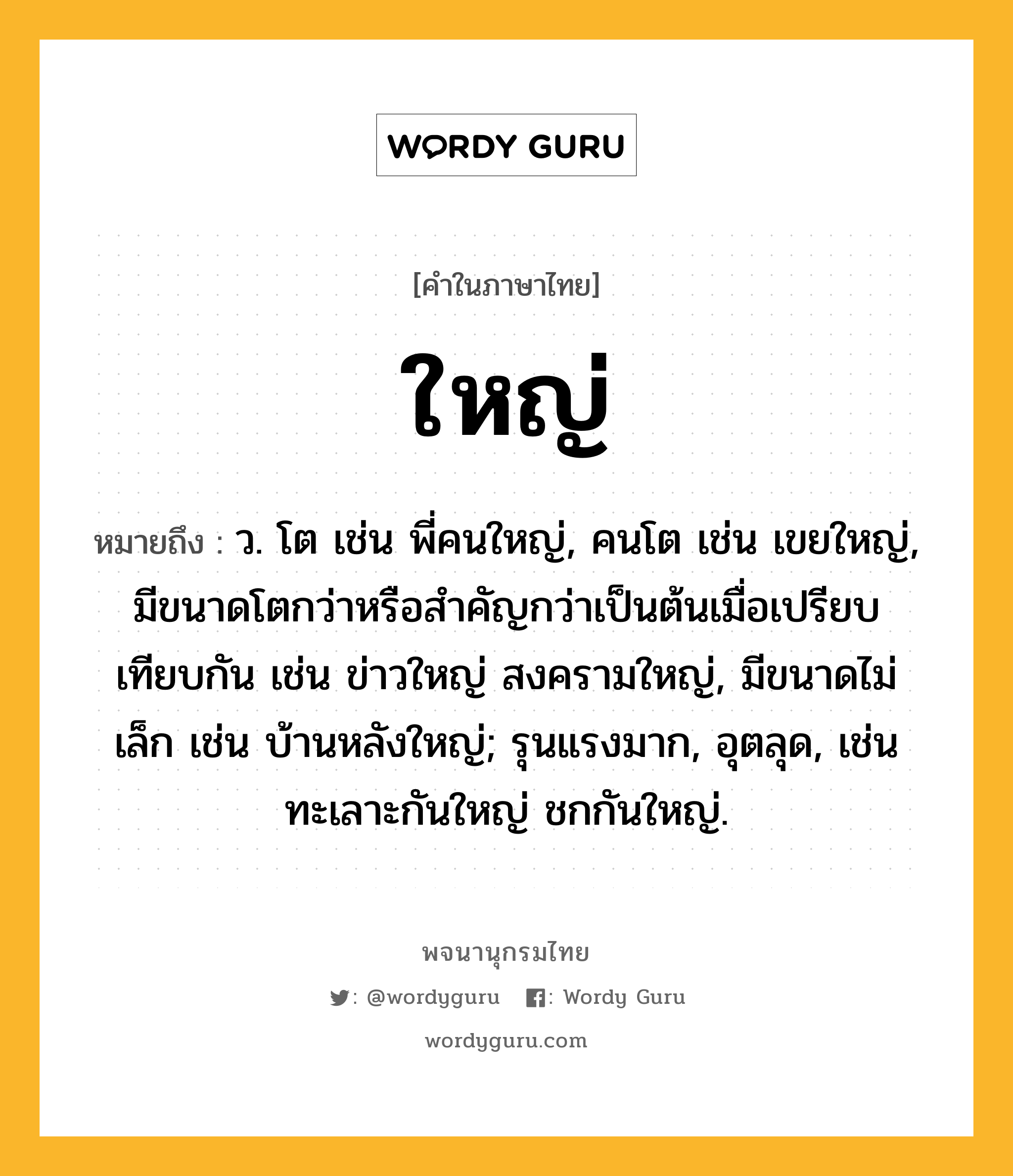 ใหญ่ ความหมาย หมายถึงอะไร?, คำในภาษาไทย ใหญ่ หมายถึง ว. โต เช่น พี่คนใหญ่, คนโต เช่น เขยใหญ่, มีขนาดโตกว่าหรือสำคัญกว่าเป็นต้นเมื่อเปรียบเทียบกัน เช่น ข่าวใหญ่ สงครามใหญ่, มีขนาดไม่เล็ก เช่น บ้านหลังใหญ่; รุนแรงมาก, อุตลุด, เช่น ทะเลาะกันใหญ่ ชกกันใหญ่.