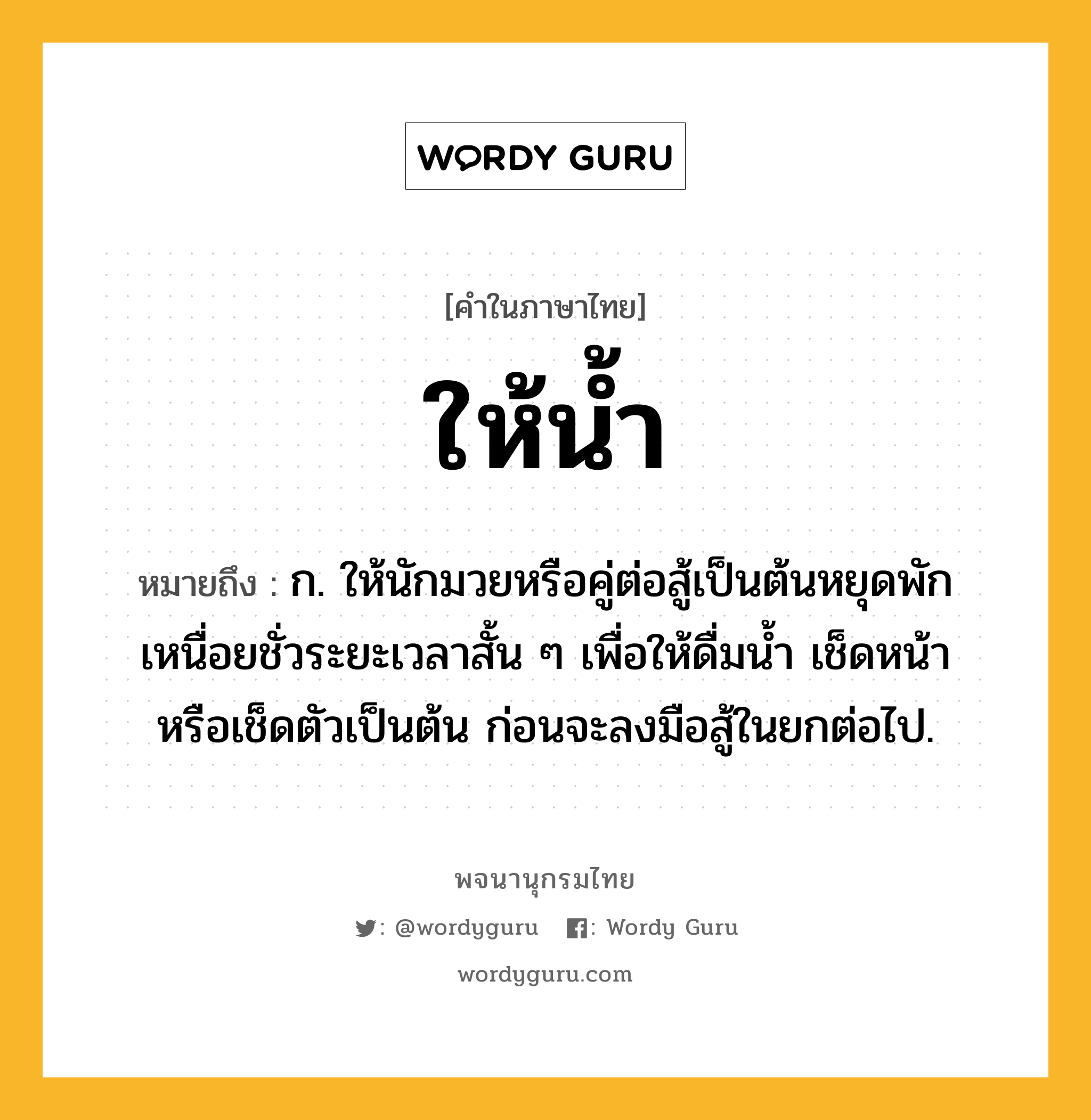 ให้น้ำ ความหมาย หมายถึงอะไร?, คำในภาษาไทย ให้น้ำ หมายถึง ก. ให้นักมวยหรือคู่ต่อสู้เป็นต้นหยุดพักเหนื่อยชั่วระยะเวลาสั้น ๆ เพื่อให้ดื่มน้ำ เช็ดหน้า หรือเช็ดตัวเป็นต้น ก่อนจะลงมือสู้ในยกต่อไป.