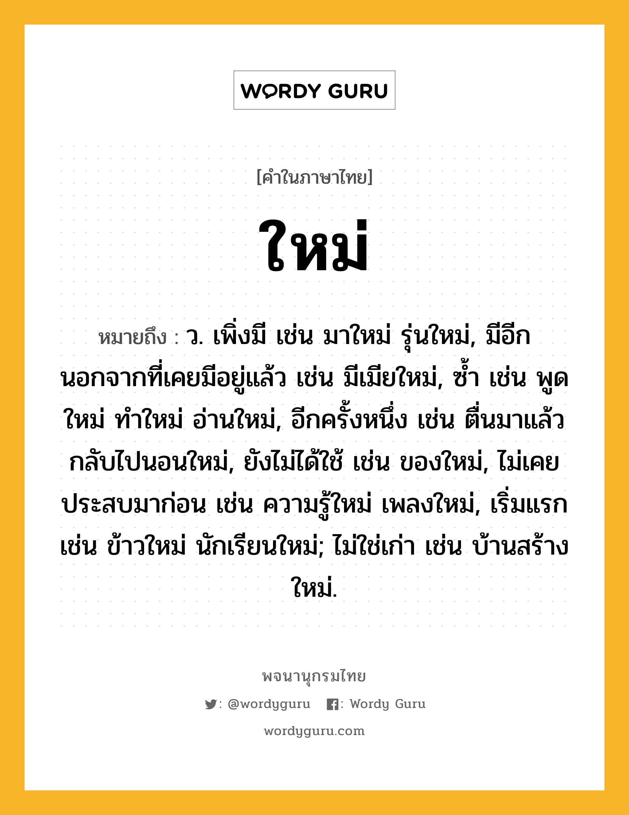 ใหม่ ความหมาย หมายถึงอะไร?, คำในภาษาไทย ใหม่ หมายถึง ว. เพิ่งมี เช่น มาใหม่ รุ่นใหม่, มีอีกนอกจากที่เคยมีอยู่แล้ว เช่น มีเมียใหม่, ซํ้า เช่น พูดใหม่ ทำใหม่ อ่านใหม่, อีกครั้งหนึ่ง เช่น ตื่นมาแล้ว กลับไปนอนใหม่, ยังไม่ได้ใช้ เช่น ของใหม่, ไม่เคยประสบมาก่อน เช่น ความรู้ใหม่ เพลงใหม่, เริ่มแรก เช่น ข้าวใหม่ นักเรียนใหม่; ไม่ใช่เก่า เช่น บ้านสร้างใหม่.