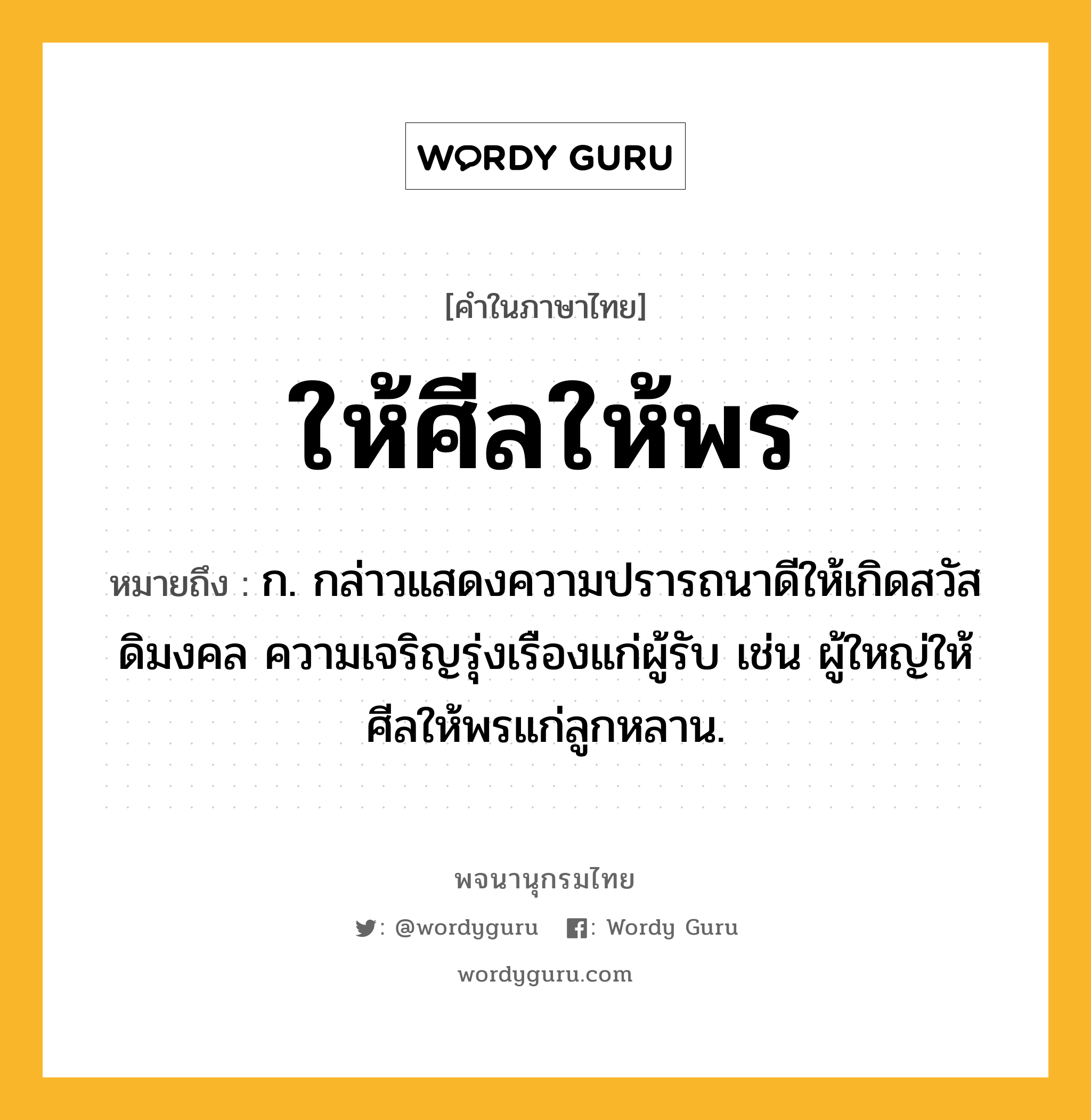 ให้ศีลให้พร ความหมาย หมายถึงอะไร?, คำในภาษาไทย ให้ศีลให้พร หมายถึง ก. กล่าวแสดงความปรารถนาดีให้เกิดสวัสดิมงคล ความเจริญรุ่งเรืองแก่ผู้รับ เช่น ผู้ใหญ่ให้ศีลให้พรแก่ลูกหลาน.