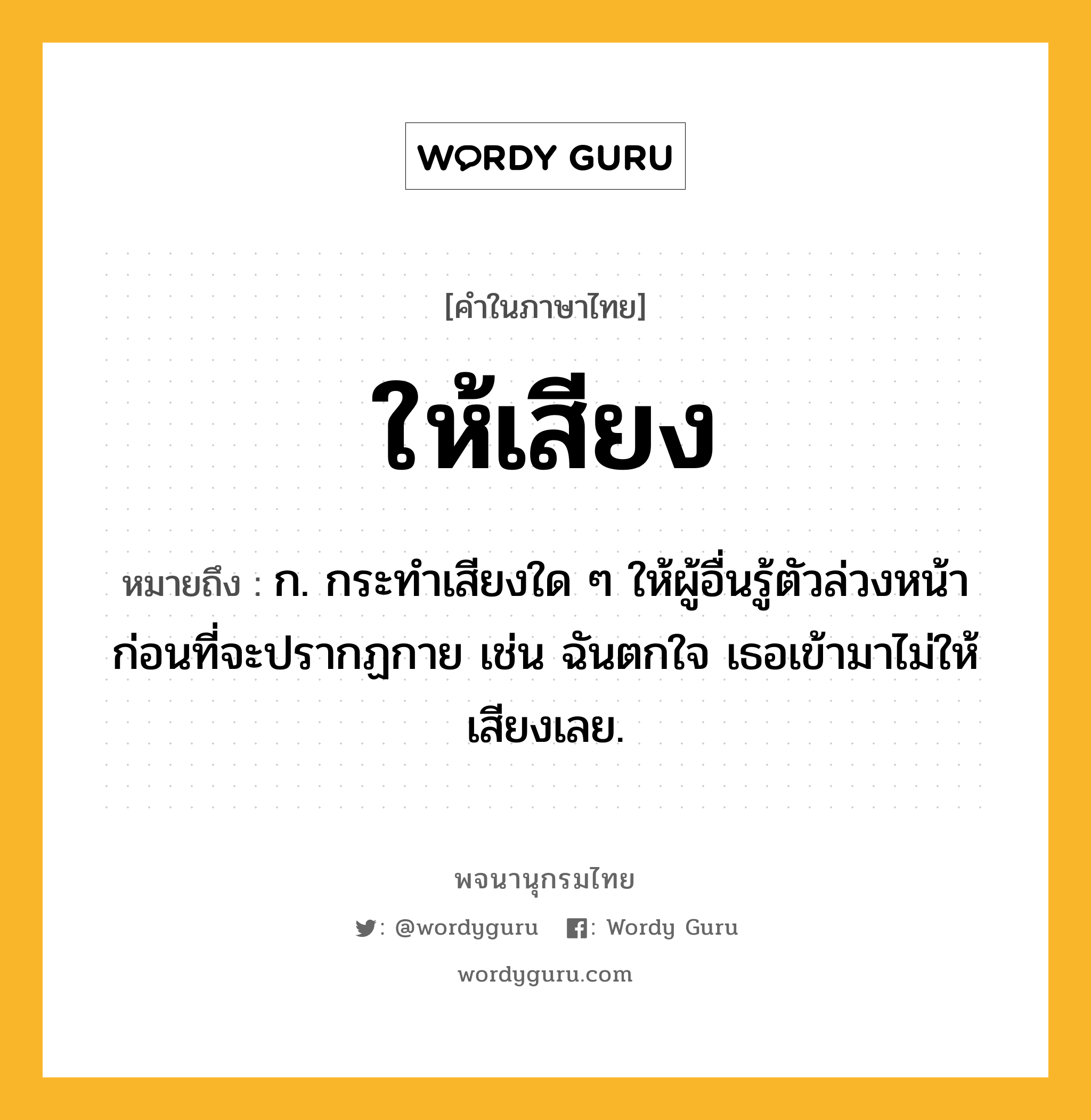 ให้เสียง ความหมาย หมายถึงอะไร?, คำในภาษาไทย ให้เสียง หมายถึง ก. กระทำเสียงใด ๆ ให้ผู้อื่นรู้ตัวล่วงหน้าก่อนที่จะปรากฏกาย เช่น ฉันตกใจ เธอเข้ามาไม่ให้เสียงเลย.