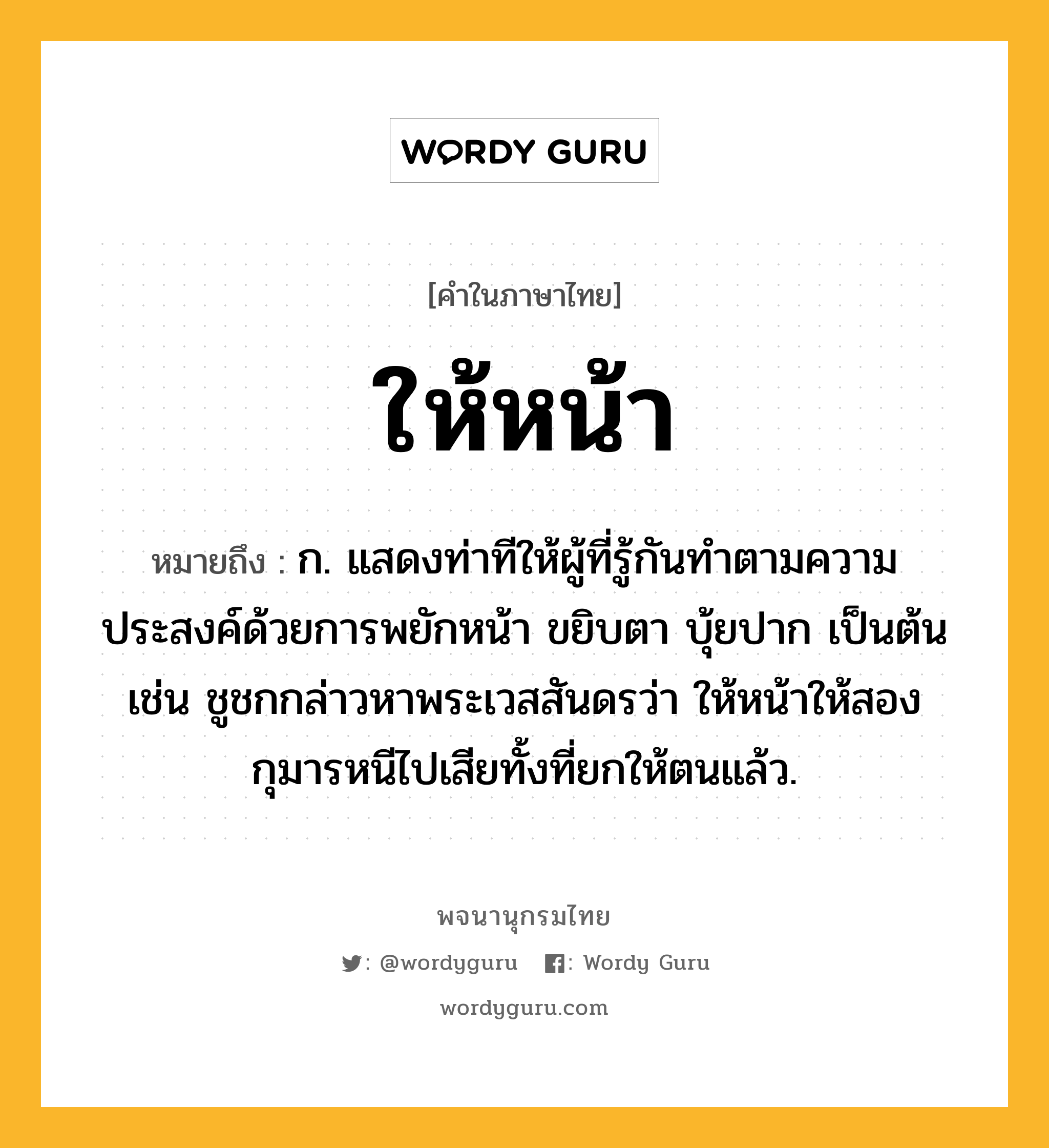 ให้หน้า ความหมาย หมายถึงอะไร?, คำในภาษาไทย ให้หน้า หมายถึง ก. แสดงท่าทีให้ผู้ที่รู้กันทำตามความประสงค์ด้วยการพยักหน้า ขยิบตา บุ้ยปาก เป็นต้น เช่น ชูชกกล่าวหาพระเวสสันดรว่า ให้หน้าให้สองกุมารหนีไปเสียทั้งที่ยกให้ตนแล้ว.