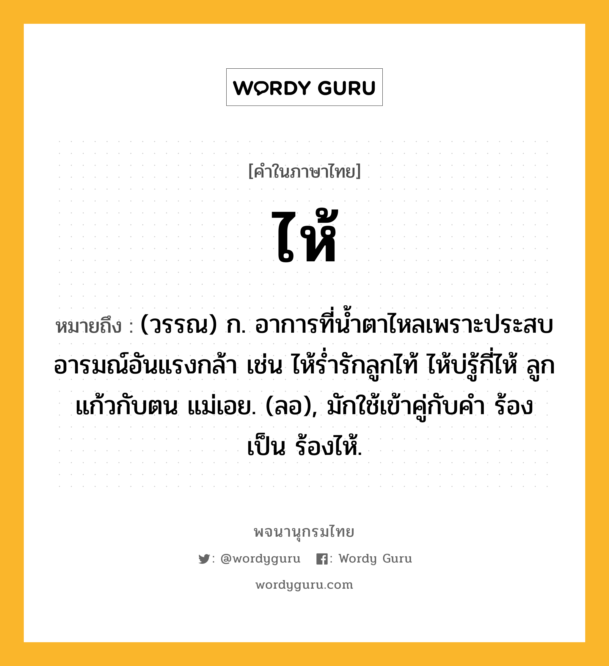 ไห้ ความหมาย หมายถึงอะไร?, คำในภาษาไทย ไห้ หมายถึง (วรรณ) ก. อาการที่นํ้าตาไหลเพราะประสบอารมณ์อันแรงกล้า เช่น ไห้รํ่ารักลูกไท้ ไห้บ่รู้กี่ไห้ ลูกแก้วกับตน แม่เอย. (ลอ), มักใช้เข้าคู่กับคํา ร้อง เป็น ร้องไห้.