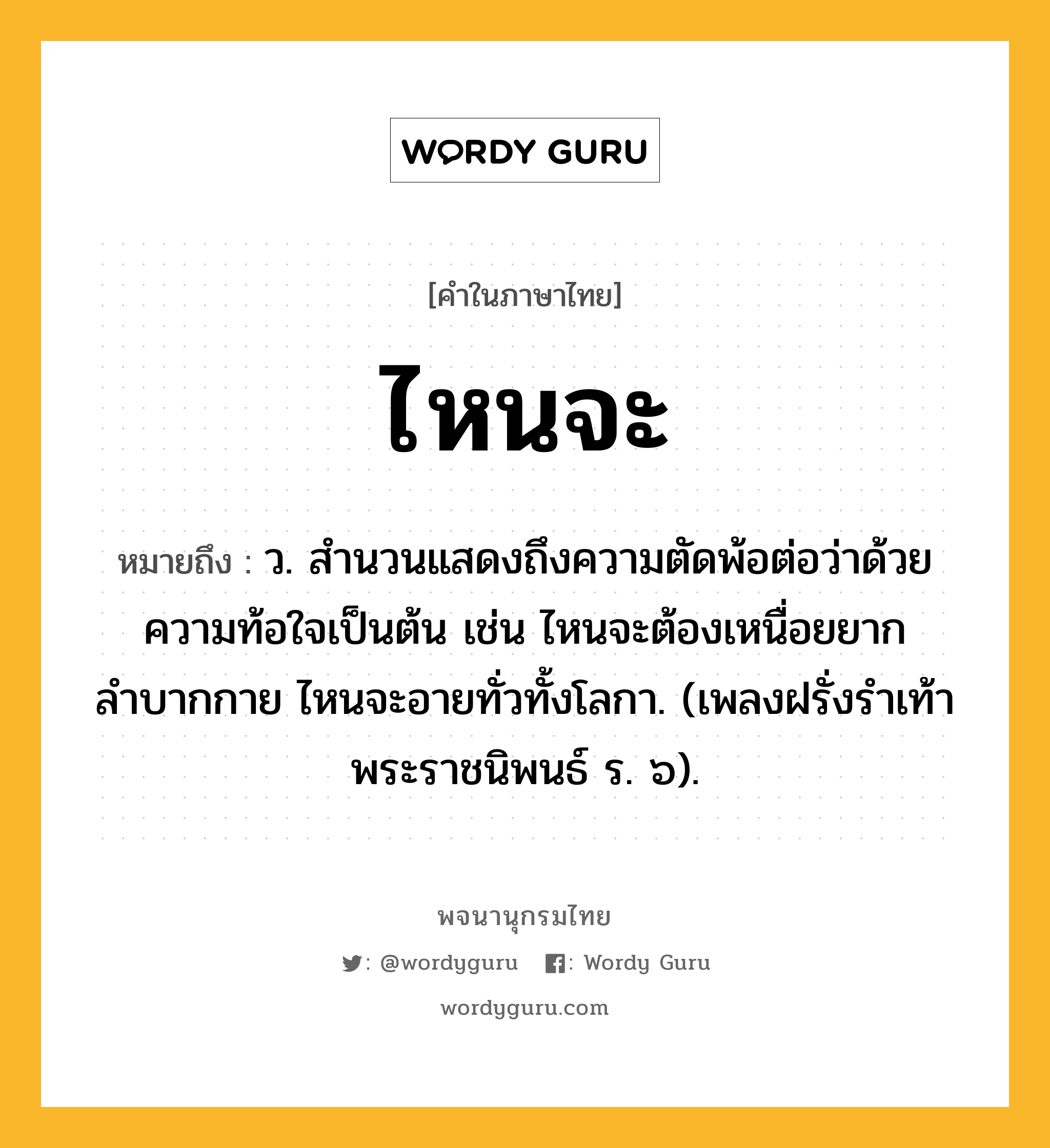 ไหนจะ ความหมาย หมายถึงอะไร?, คำในภาษาไทย ไหนจะ หมายถึง ว. สำนวนแสดงถึงความตัดพ้อต่อว่าด้วยความท้อใจเป็นต้น เช่น ไหนจะต้องเหนื่อยยากลำบากกาย ไหนจะอายทั่วทั้งโลกา. (เพลงฝรั่งรำเท้า พระราชนิพนธ์ ร. ๖).