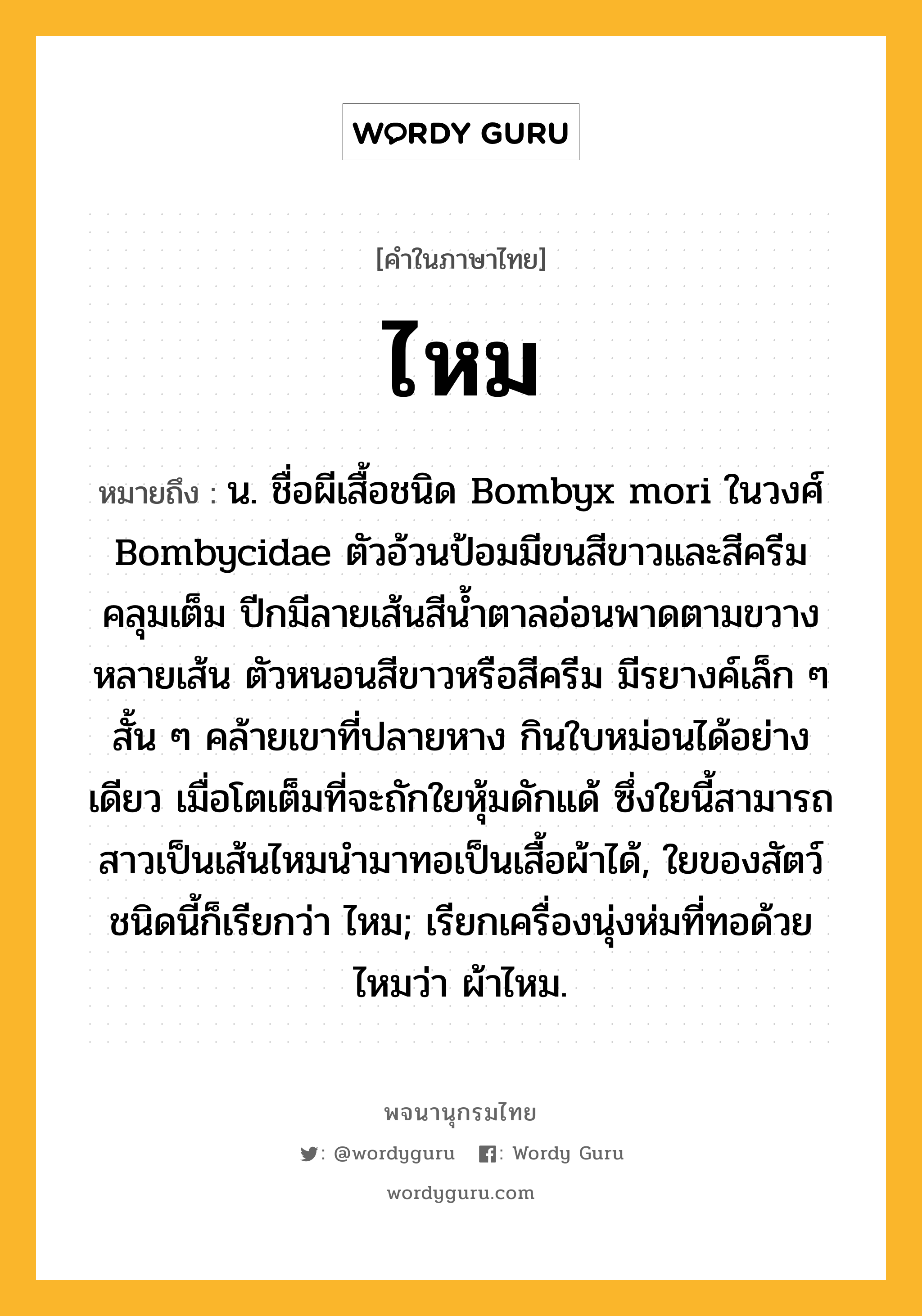 ไหม ความหมาย หมายถึงอะไร?, คำในภาษาไทย ไหม หมายถึง น. ชื่อผีเสื้อชนิด Bombyx mori ในวงศ์ Bombycidae ตัวอ้วนป้อมมีขนสีขาวและสีครีมคลุมเต็ม ปีกมีลายเส้นสีนํ้าตาลอ่อนพาดตามขวางหลายเส้น ตัวหนอนสีขาวหรือสีครีม มีรยางค์เล็ก ๆ สั้น ๆ คล้ายเขาที่ปลายหาง กินใบหม่อนได้อย่างเดียว เมื่อโตเต็มที่จะถักใยหุ้มดักแด้ ซึ่งใยนี้สามารถสาวเป็นเส้นไหมนํามาทอเป็นเสื้อผ้าได้, ใยของสัตว์ชนิดนี้ก็เรียกว่า ไหม; เรียกเครื่องนุ่งห่มที่ทอด้วยไหมว่า ผ้าไหม.