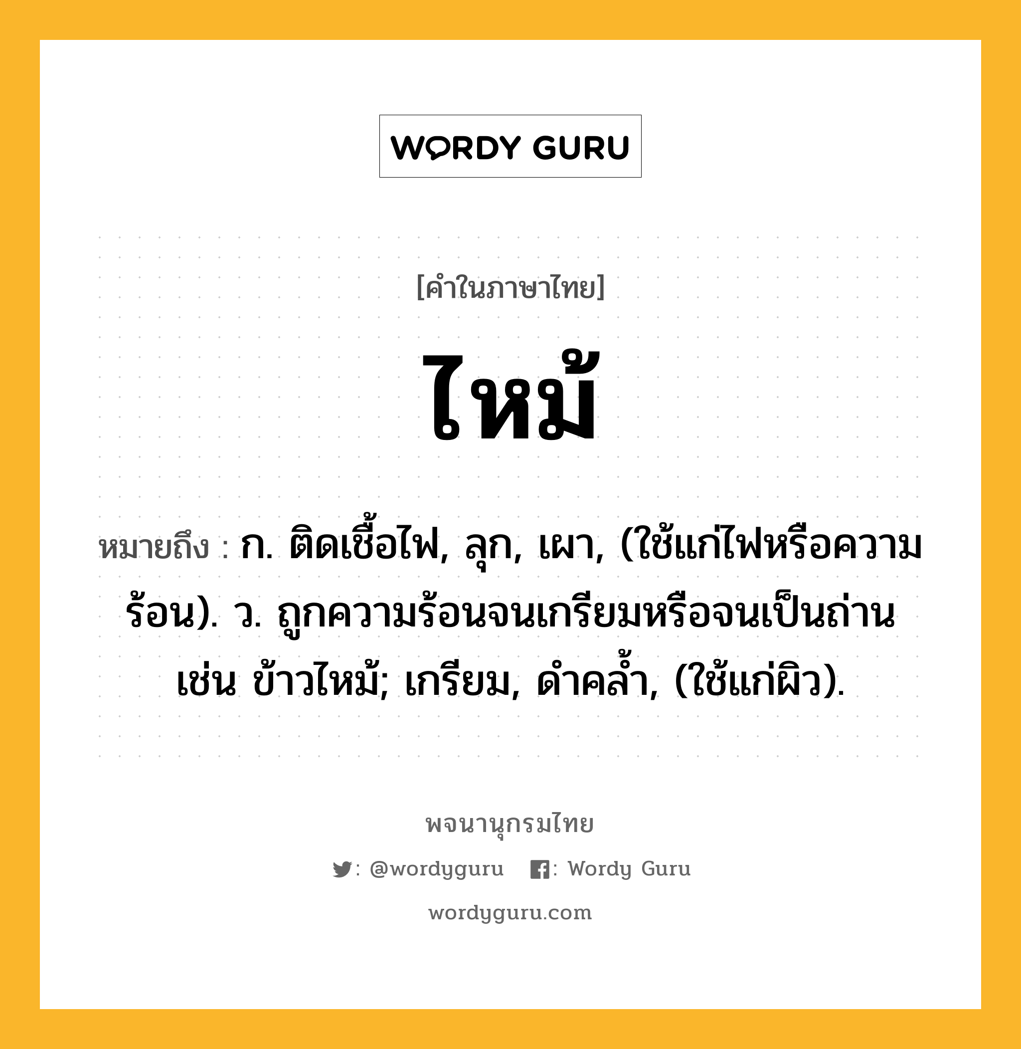 ไหม้ ความหมาย หมายถึงอะไร?, คำในภาษาไทย ไหม้ หมายถึง ก. ติดเชื้อไฟ, ลุก, เผา, (ใช้แก่ไฟหรือความร้อน). ว. ถูกความร้อนจนเกรียมหรือจนเป็นถ่าน เช่น ข้าวไหม้; เกรียม, ดําคลํ้า, (ใช้แก่ผิว).