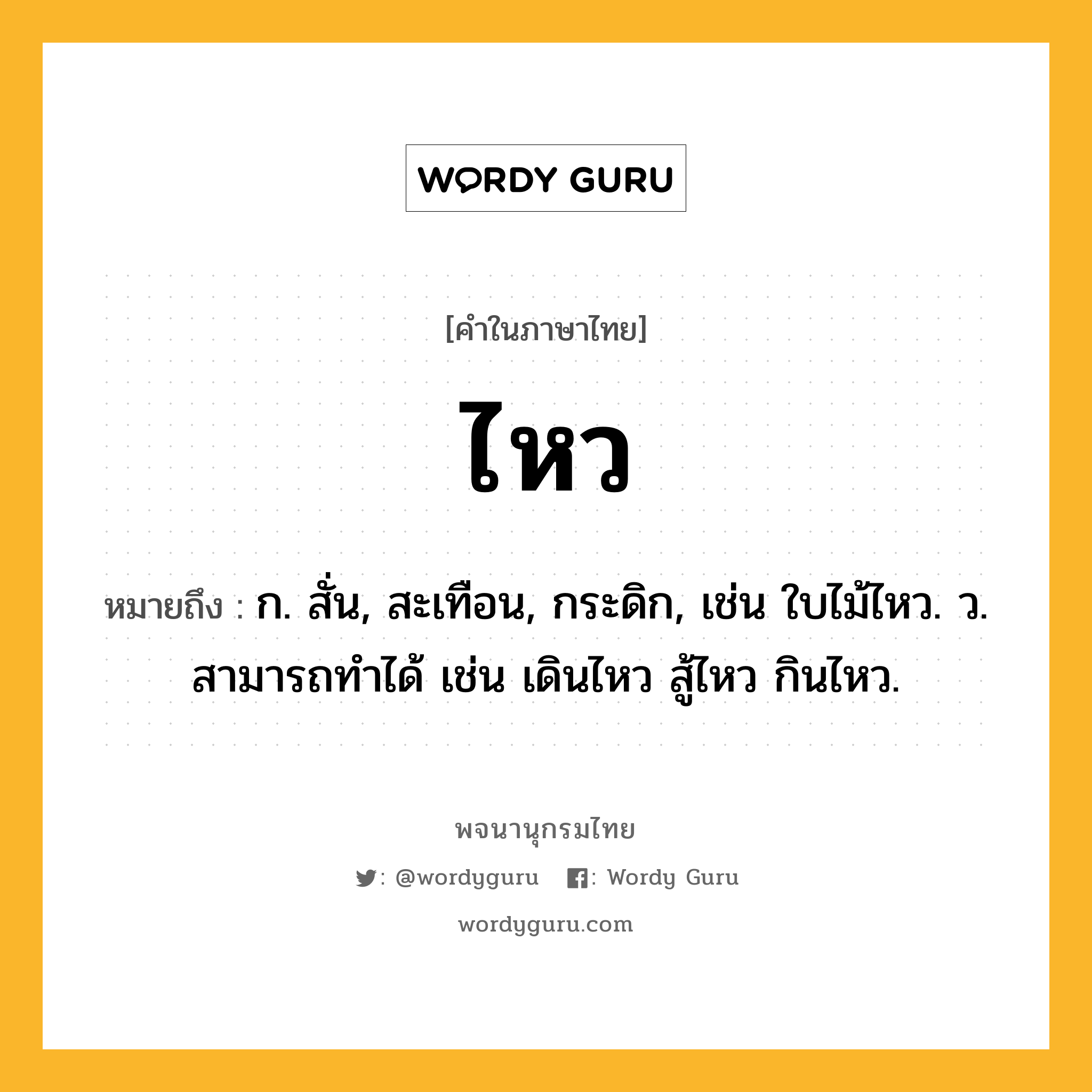 ไหว ความหมาย หมายถึงอะไร?, คำในภาษาไทย ไหว หมายถึง ก. สั่น, สะเทือน, กระดิก, เช่น ใบไม้ไหว. ว. สามารถทําได้ เช่น เดินไหว สู้ไหว กินไหว.