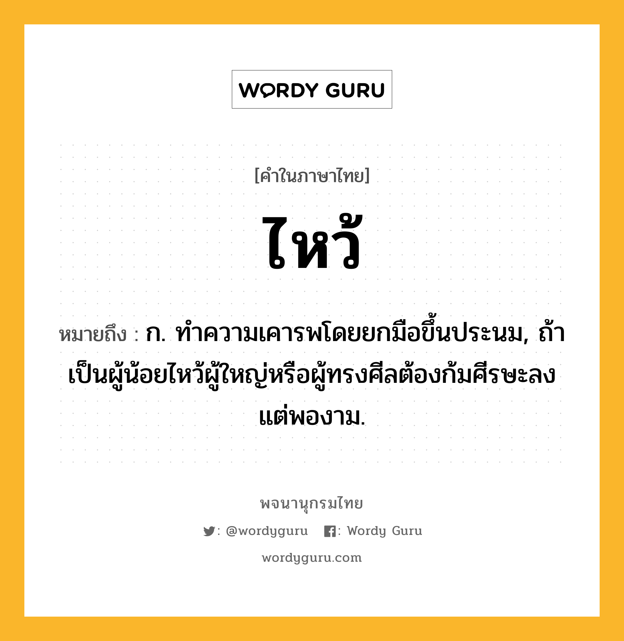 ไหว้ ความหมาย หมายถึงอะไร?, คำในภาษาไทย ไหว้ หมายถึง ก. ทําความเคารพโดยยกมือขึ้นประนม, ถ้าเป็นผู้น้อยไหว้ผู้ใหญ่หรือผู้ทรงศีลต้องก้มศีรษะลงแต่พองาม.