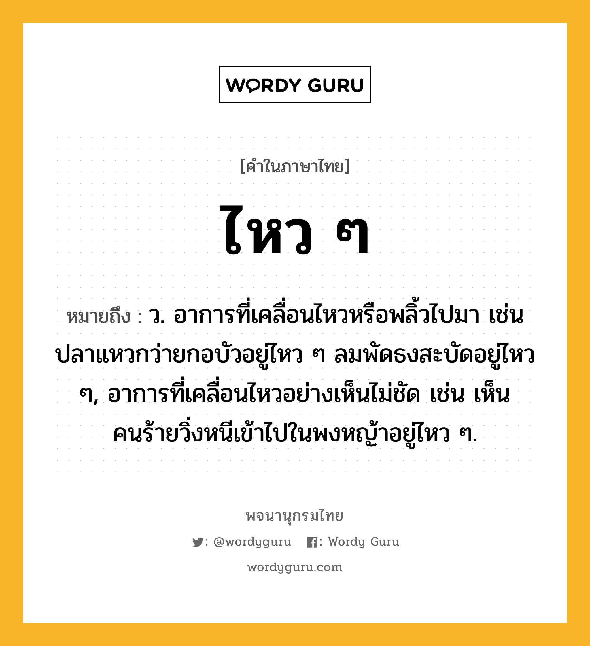 ไหว ๆ ความหมาย หมายถึงอะไร?, คำในภาษาไทย ไหว ๆ หมายถึง ว. อาการที่เคลื่อนไหวหรือพลิ้วไปมา เช่น ปลาแหวกว่ายกอบัวอยู่ไหว ๆ ลมพัดธงสะบัดอยู่ไหว ๆ, อาการที่เคลื่อนไหวอย่างเห็นไม่ชัด เช่น เห็นคนร้ายวิ่งหนีเข้าไปในพงหญ้าอยู่ไหว ๆ.