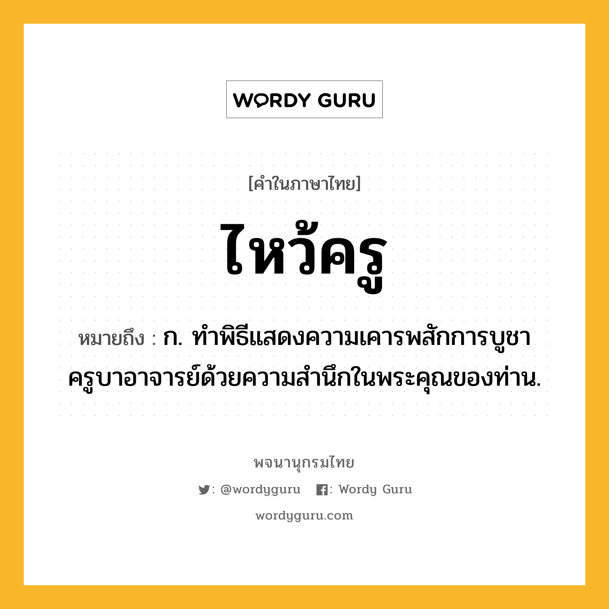 ไหว้ครู ความหมาย หมายถึงอะไร?, คำในภาษาไทย ไหว้ครู หมายถึง ก. ทำพิธีแสดงความเคารพสักการบูชาครูบาอาจารย์ด้วยความสำนึกในพระคุณของท่าน.