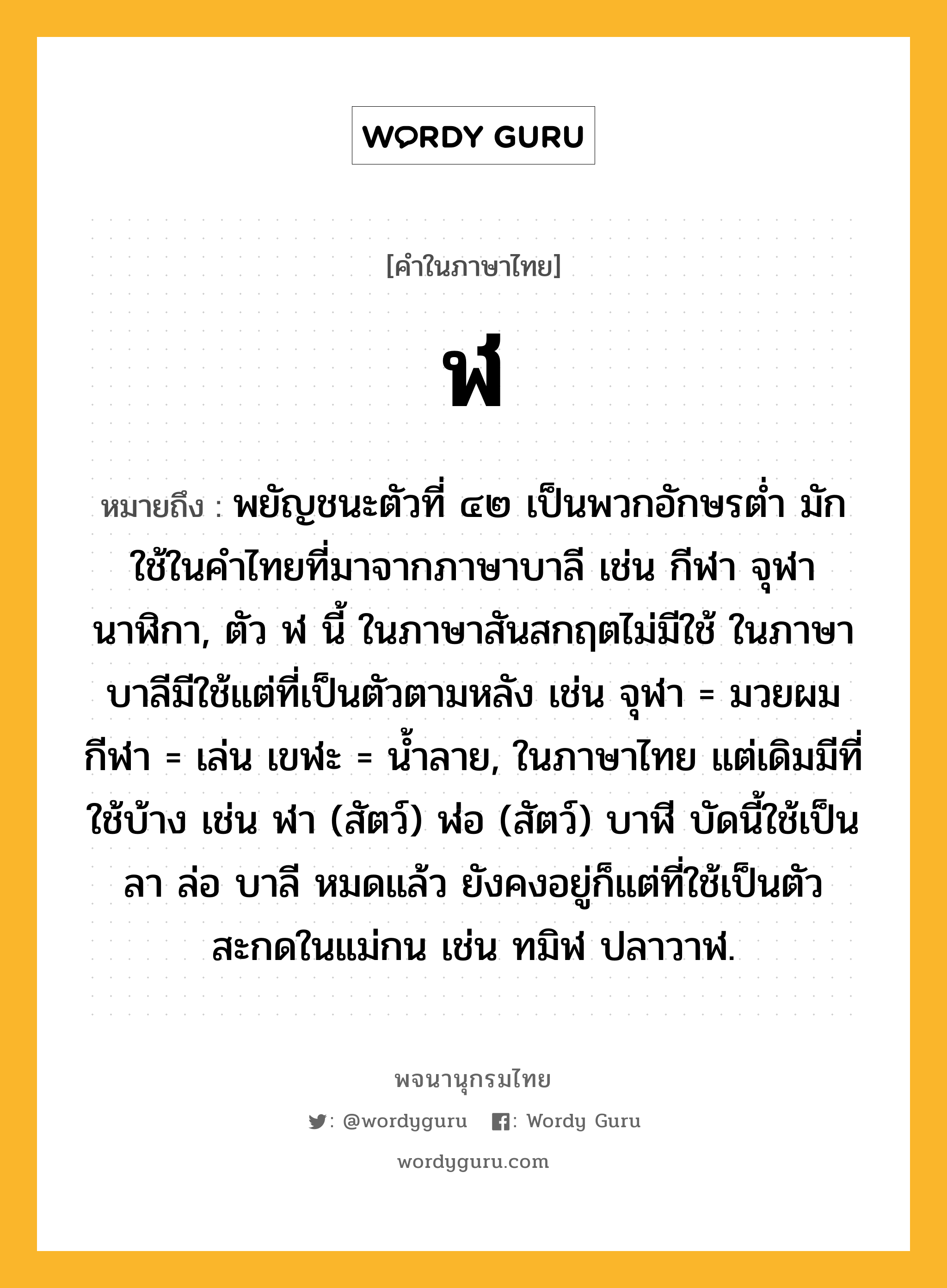 ฬ ความหมาย หมายถึงอะไร?, คำในภาษาไทย ฬ หมายถึง พยัญชนะตัวที่ ๔๒ เป็นพวกอักษรตํ่า มักใช้ในคําไทยที่มาจากภาษาบาลี เช่น กีฬา จุฬา นาฬิกา, ตัว ฬ นี้ ในภาษาสันสกฤตไม่มีใช้ ในภาษาบาลีมีใช้แต่ที่เป็นตัวตามหลัง เช่น จุฬา = มวยผม กีฬา = เล่น เขฬะ = นํ้าลาย, ในภาษาไทย แต่เดิมมีที่ใช้บ้าง เช่น ฬา (สัตว์) ฬ่อ (สัตว์) บาฬี บัดนี้ใช้เป็น ลา ล่อ บาลี หมดแล้ว ยังคงอยู่ก็แต่ที่ใช้เป็นตัวสะกดในแม่กน เช่น ทมิฬ ปลาวาฬ.