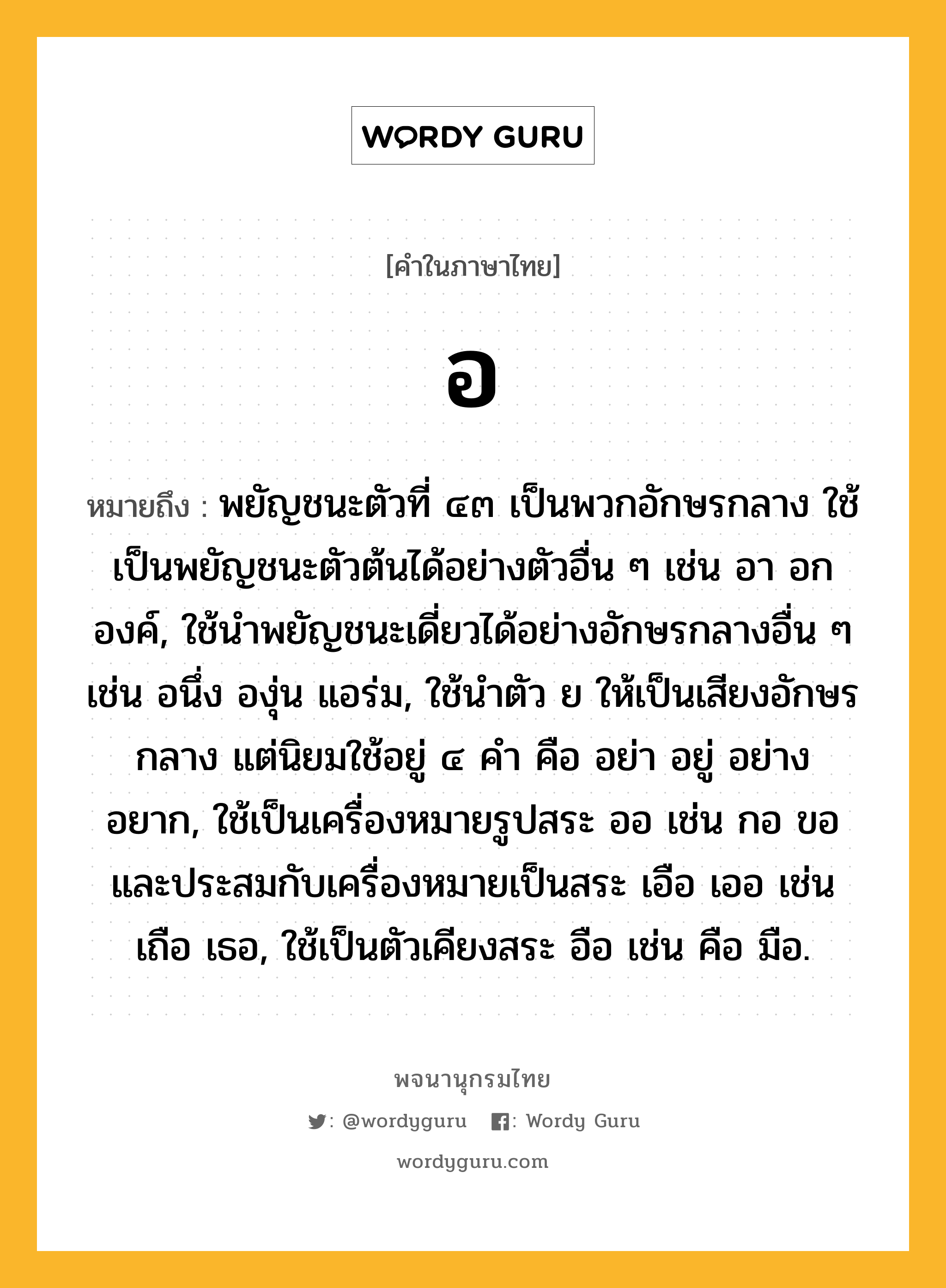 อ ความหมาย หมายถึงอะไร?, คำในภาษาไทย อ หมายถึง พยัญชนะตัวที่ ๔๓ เป็นพวกอักษรกลาง ใช้เป็นพยัญชนะตัวต้นได้อย่างตัวอื่น ๆ เช่น อา อก องค์, ใช้นําพยัญชนะเดี่ยวได้อย่างอักษรกลางอื่น ๆ เช่น อนึ่ง องุ่น แอร่ม, ใช้นําตัว ย ให้เป็นเสียงอักษรกลาง แต่นิยมใช้อยู่ ๔ คํา คือ อย่า อยู่ อย่าง อยาก, ใช้เป็นเครื่องหมายรูปสระ ออ เช่น กอ ขอ และประสมกับเครื่องหมายเป็นสระ เอือ เออ เช่น เถือ เธอ, ใช้เป็นตัวเคียงสระ อือ เช่น คือ มือ.