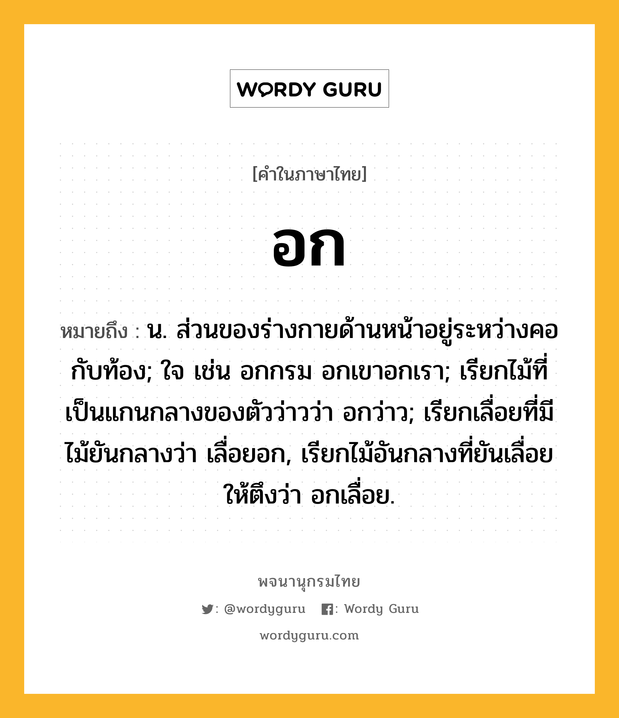 อก ความหมาย หมายถึงอะไร?, คำในภาษาไทย อก หมายถึง น. ส่วนของร่างกายด้านหน้าอยู่ระหว่างคอกับท้อง; ใจ เช่น อกกรม อกเขาอกเรา; เรียกไม้ที่เป็นแกนกลางของตัวว่าวว่า อกว่าว; เรียกเลื่อยที่มีไม้ยันกลางว่า เลื่อยอก, เรียกไม้อันกลางที่ยันเลื่อยให้ตึงว่า อกเลื่อย.