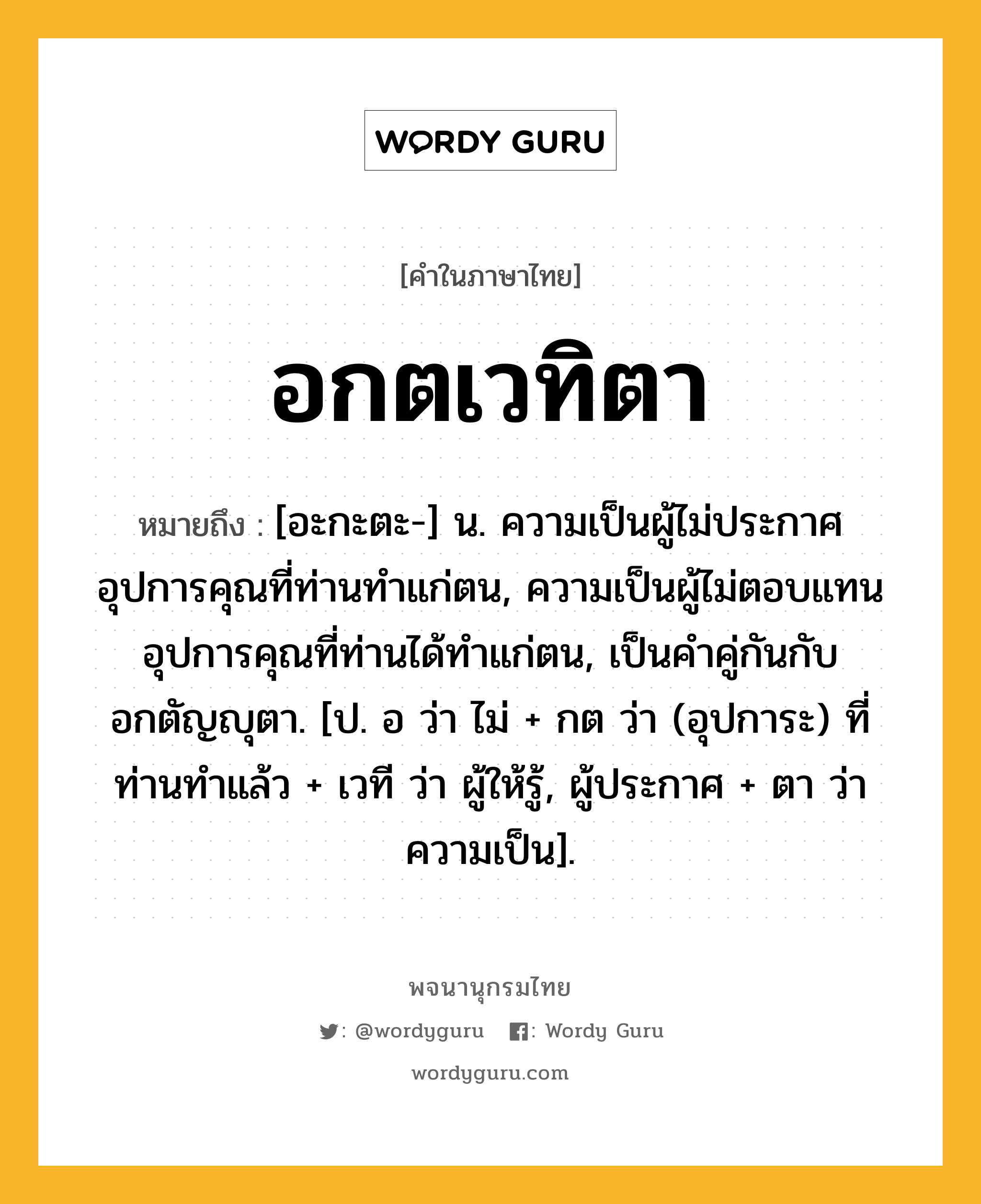 อกตเวทิตา ความหมาย หมายถึงอะไร?, คำในภาษาไทย อกตเวทิตา หมายถึง [อะกะตะ-] น. ความเป็นผู้ไม่ประกาศอุปการคุณที่ท่านทำแก่ตน, ความเป็นผู้ไม่ตอบแทนอุปการคุณที่ท่านได้ทำแก่ตน, เป็นคำคู่กันกับ อกตัญญุตา. [ป. อ ว่า ไม่ + กต ว่า (อุปการะ) ที่ท่านทำแล้ว + เวที ว่า ผู้ให้รู้, ผู้ประกาศ + ตา ว่า ความเป็น].