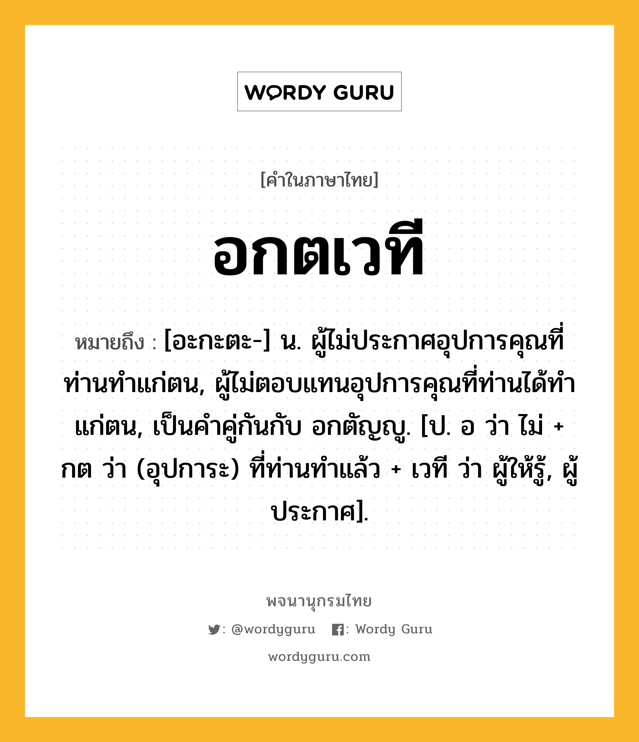 อกตเวที ความหมาย หมายถึงอะไร?, คำในภาษาไทย อกตเวที หมายถึง [อะกะตะ-] น. ผู้ไม่ประกาศอุปการคุณที่ท่านทำแก่ตน, ผู้ไม่ตอบแทนอุปการคุณที่ท่านได้ทำแก่ตน, เป็นคำคู่กันกับ อกตัญญู. [ป. อ ว่า ไม่ + กต ว่า (อุปการะ) ที่ท่านทำแล้ว + เวที ว่า ผู้ให้รู้, ผู้ประกาศ].