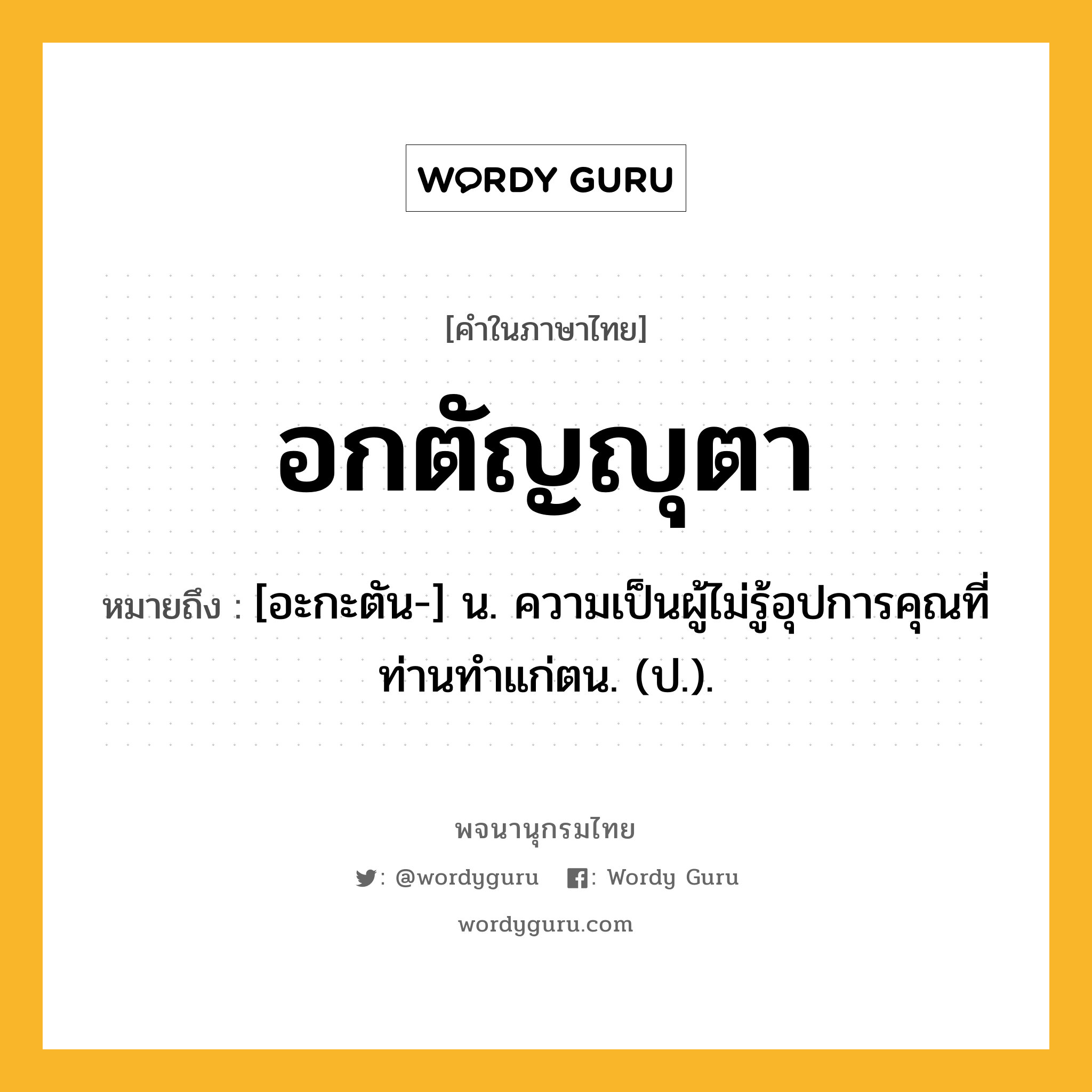 อกตัญญุตา ความหมาย หมายถึงอะไร?, คำในภาษาไทย อกตัญญุตา หมายถึง [อะกะตัน-] น. ความเป็นผู้ไม่รู้อุปการคุณที่ท่านทําแก่ตน. (ป.).