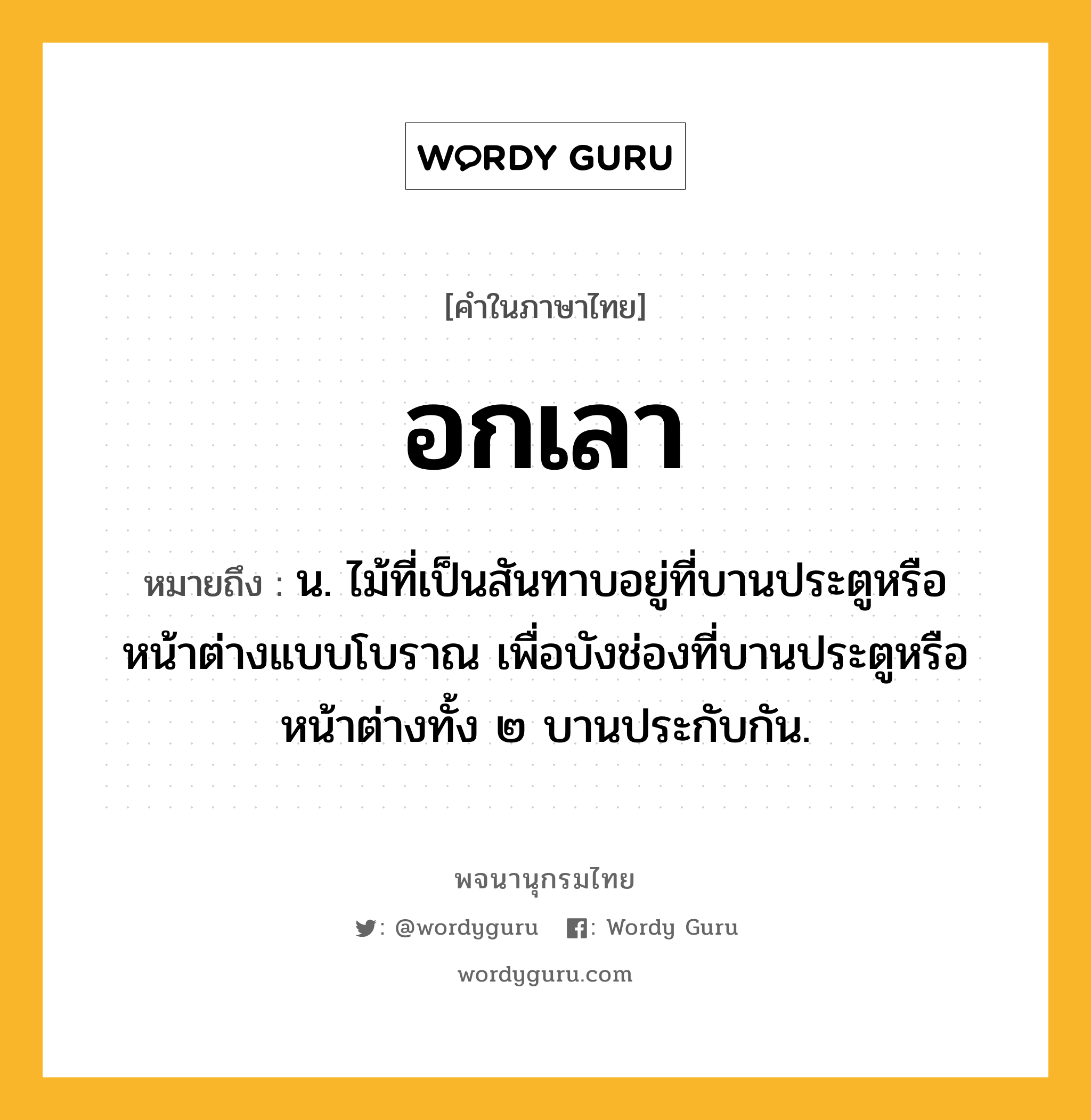 อกเลา ความหมาย หมายถึงอะไร?, คำในภาษาไทย อกเลา หมายถึง น. ไม้ที่เป็นสันทาบอยู่ที่บานประตูหรือหน้าต่างแบบโบราณ เพื่อบังช่องที่บานประตูหรือหน้าต่างทั้ง ๒ บานประกับกัน.