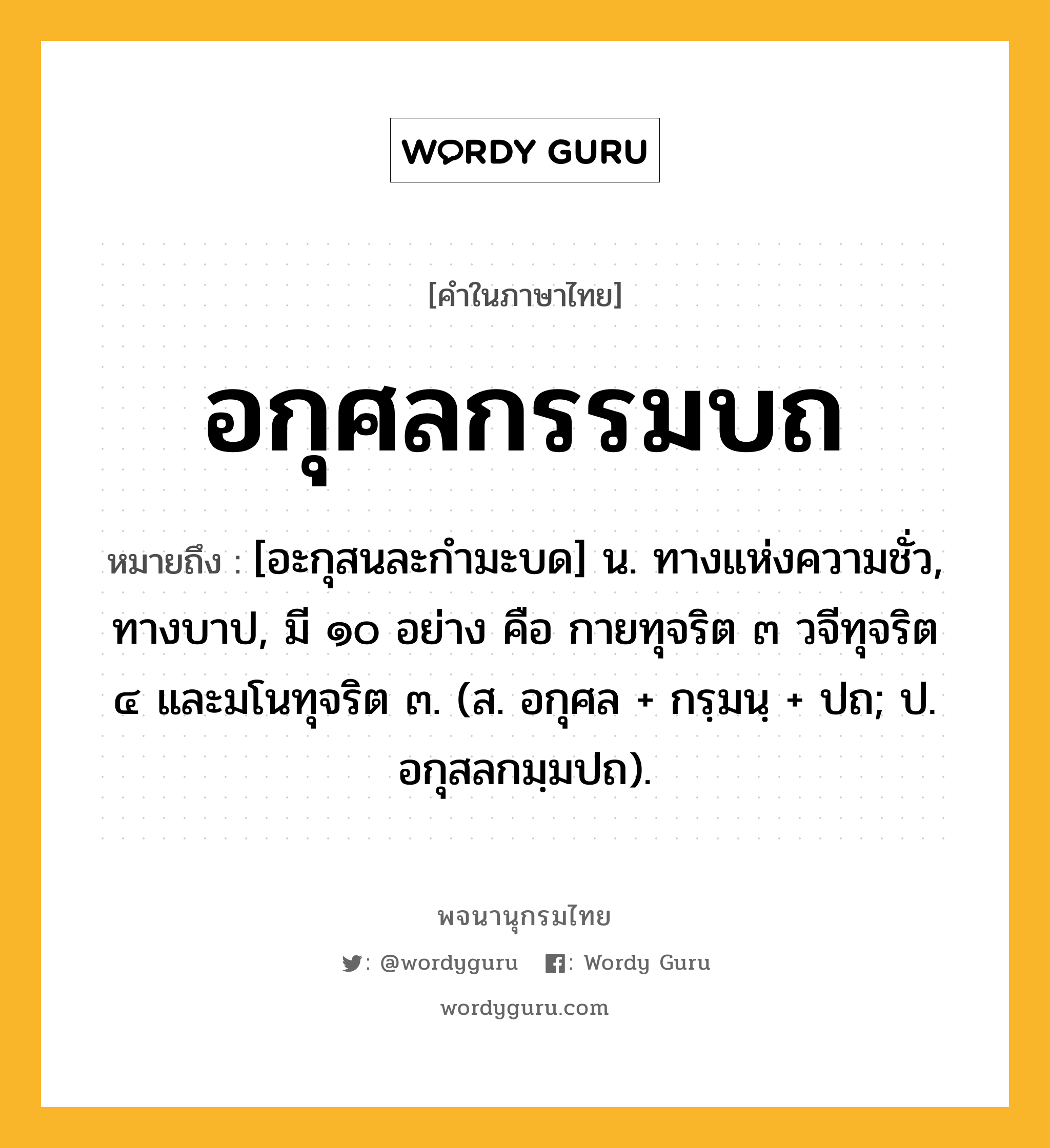 อกุศลกรรมบถ ความหมาย หมายถึงอะไร?, คำในภาษาไทย อกุศลกรรมบถ หมายถึง [อะกุสนละกํามะบด] น. ทางแห่งความชั่ว, ทางบาป, มี ๑๐ อย่าง คือ กายทุจริต ๓ วจีทุจริต ๔ และมโนทุจริต ๓. (ส. อกุศล + กรฺมนฺ + ปถ; ป. อกุสลกมฺมปถ).