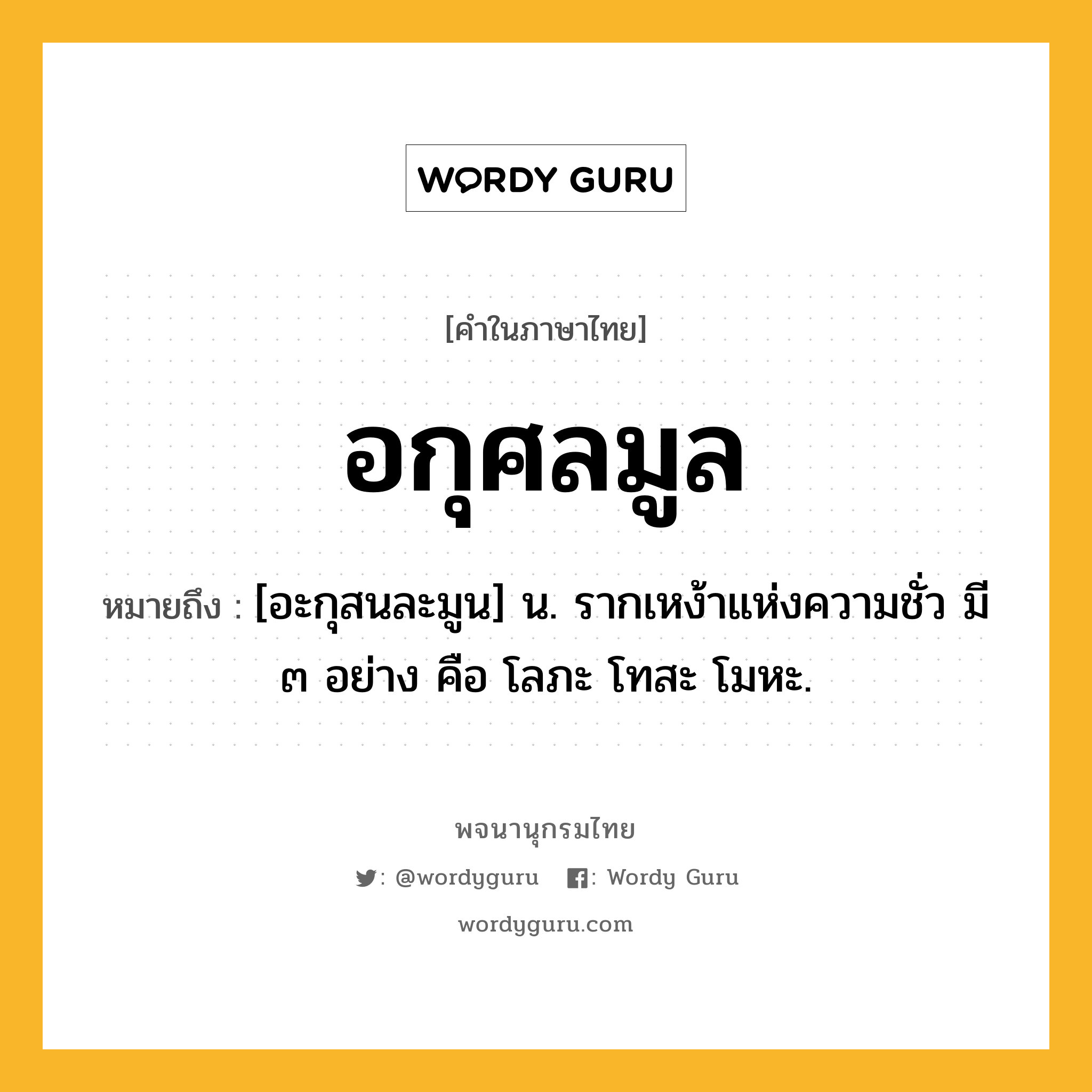 อกุศลมูล ความหมาย หมายถึงอะไร?, คำในภาษาไทย อกุศลมูล หมายถึง [อะกุสนละมูน] น. รากเหง้าแห่งความชั่ว มี ๓ อย่าง คือ โลภะ โทสะ โมหะ.