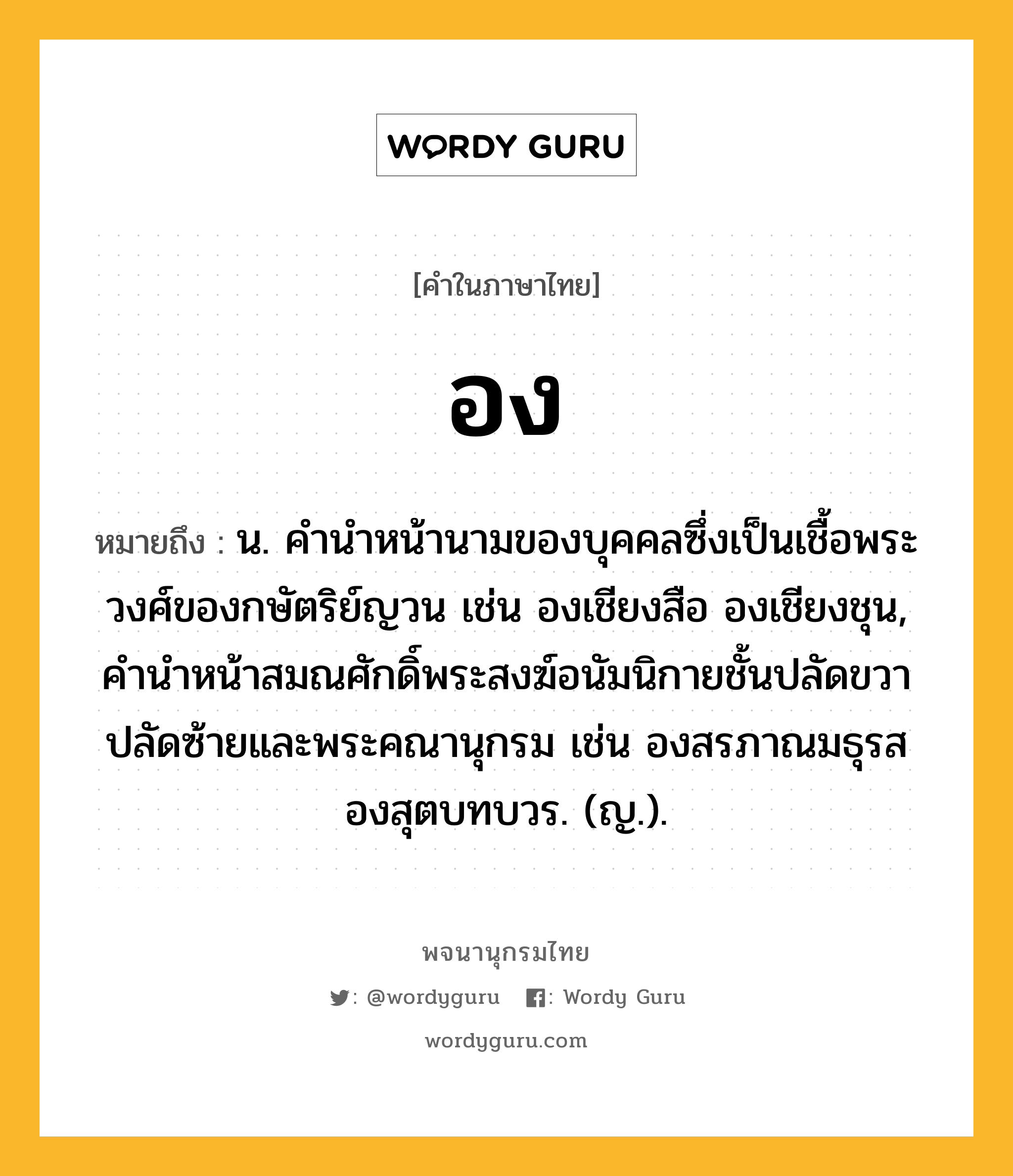 อง ความหมาย หมายถึงอะไร?, คำในภาษาไทย อง หมายถึง น. คำนำหน้านามของบุคคลซึ่งเป็นเชื้อพระวงศ์ของกษัตริย์ญวน เช่น องเชียงสือ องเชียงชุน, คำนำหน้าสมณศักดิ์พระสงฆ์อนัมนิกายชั้นปลัดขวาปลัดซ้ายและพระคณานุกรม เช่น องสรภาณมธุรส องสุตบทบวร. (ญ.).