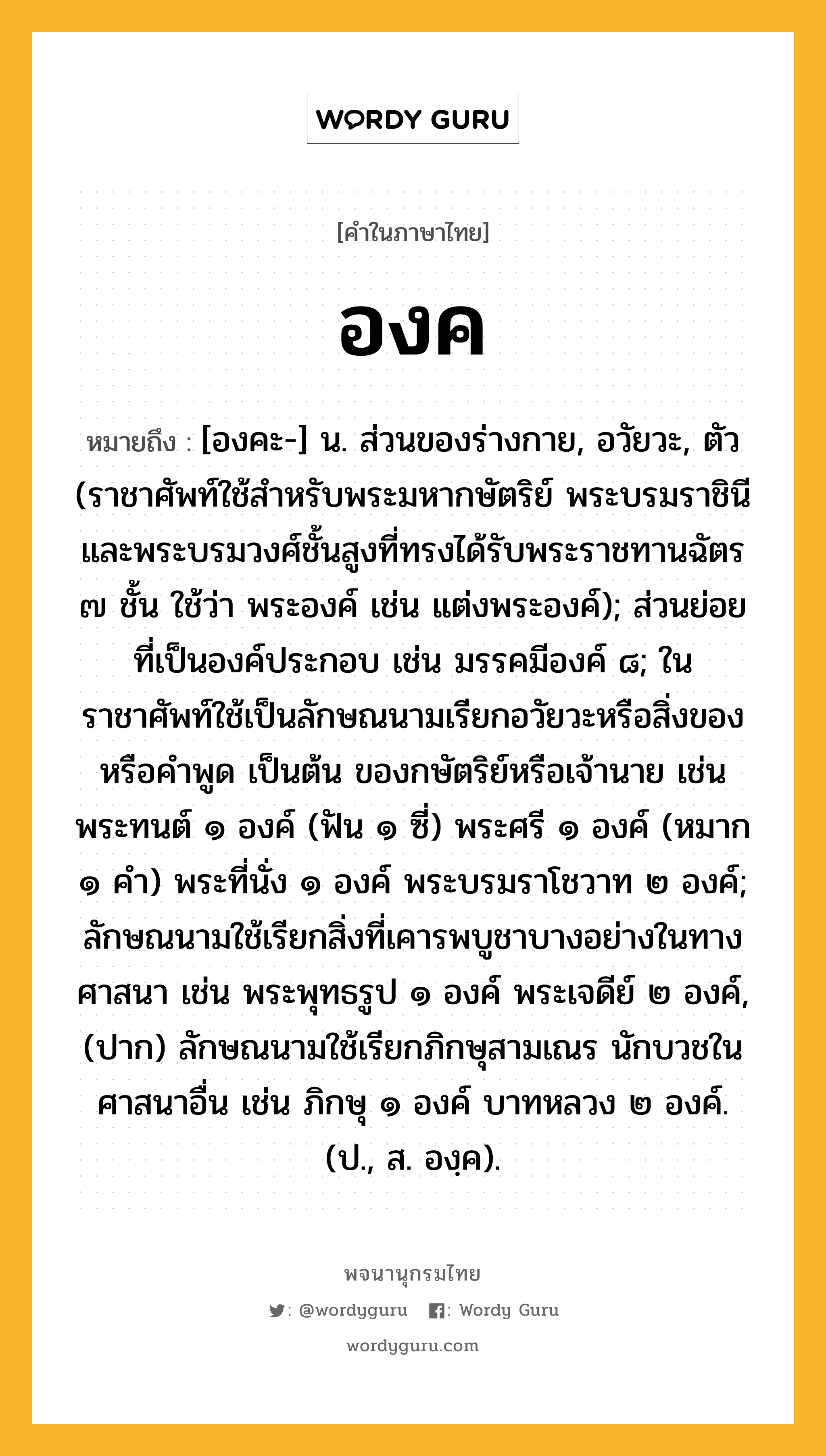 องค ความหมาย หมายถึงอะไร?, คำในภาษาไทย องค หมายถึง [องคะ-] น. ส่วนของร่างกาย, อวัยวะ, ตัว (ราชาศัพท์ใช้สำหรับพระมหากษัตริย์ พระบรมราชินี และพระบรมวงศ์ชั้นสูงที่ทรงได้รับพระราชทานฉัตร ๗ ชั้น ใช้ว่า พระองค์ เช่น แต่งพระองค์); ส่วนย่อยที่เป็นองค์ประกอบ เช่น มรรคมีองค์ ๘; ในราชาศัพท์ใช้เป็นลักษณนามเรียกอวัยวะหรือสิ่งของ หรือคำพูด เป็นต้น ของกษัตริย์หรือเจ้านาย เช่น พระทนต์ ๑ องค์ (ฟัน ๑ ซี่) พระศรี ๑ องค์ (หมาก ๑ คํา) พระที่นั่ง ๑ องค์ พระบรมราโชวาท ๒ องค์; ลักษณนามใช้เรียกสิ่งที่เคารพบูชาบางอย่างในทางศาสนา เช่น พระพุทธรูป ๑ องค์ พระเจดีย์ ๒ องค์, (ปาก) ลักษณนามใช้เรียกภิกษุสามเณร นักบวชในศาสนาอื่น เช่น ภิกษุ ๑ องค์ บาทหลวง ๒ องค์. (ป., ส. องฺค).