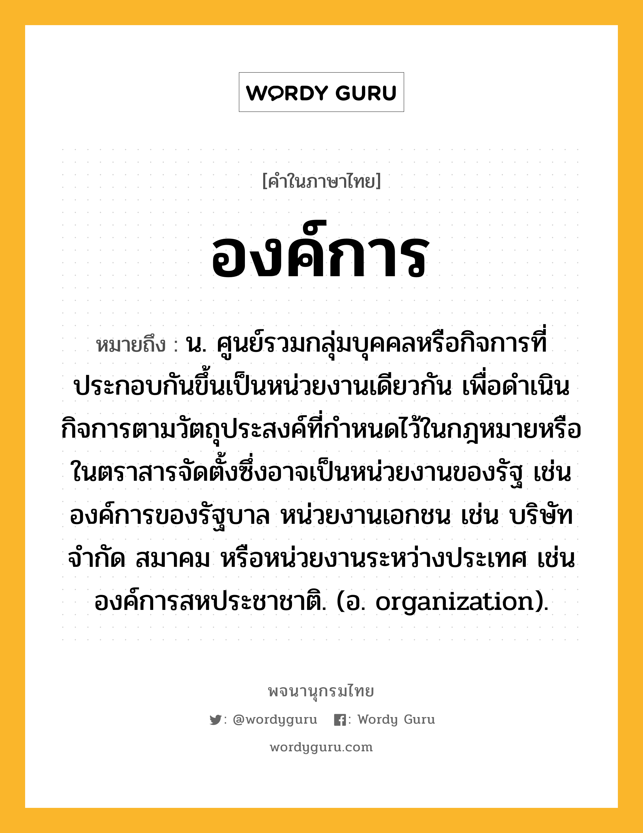 องค์การ ความหมาย หมายถึงอะไร?, คำในภาษาไทย องค์การ หมายถึง น. ศูนย์รวมกลุ่มบุคคลหรือกิจการที่ประกอบกันขึ้นเป็นหน่วยงานเดียวกัน เพื่อดำเนินกิจการตามวัตถุประสงค์ที่กำหนดไว้ในกฎหมายหรือในตราสารจัดตั้งซึ่งอาจเป็นหน่วยงานของรัฐ เช่น องค์การของรัฐบาล หน่วยงานเอกชน เช่น บริษัทจำกัด สมาคม หรือหน่วยงานระหว่างประเทศ เช่น องค์การสหประชาชาติ. (อ. organization).