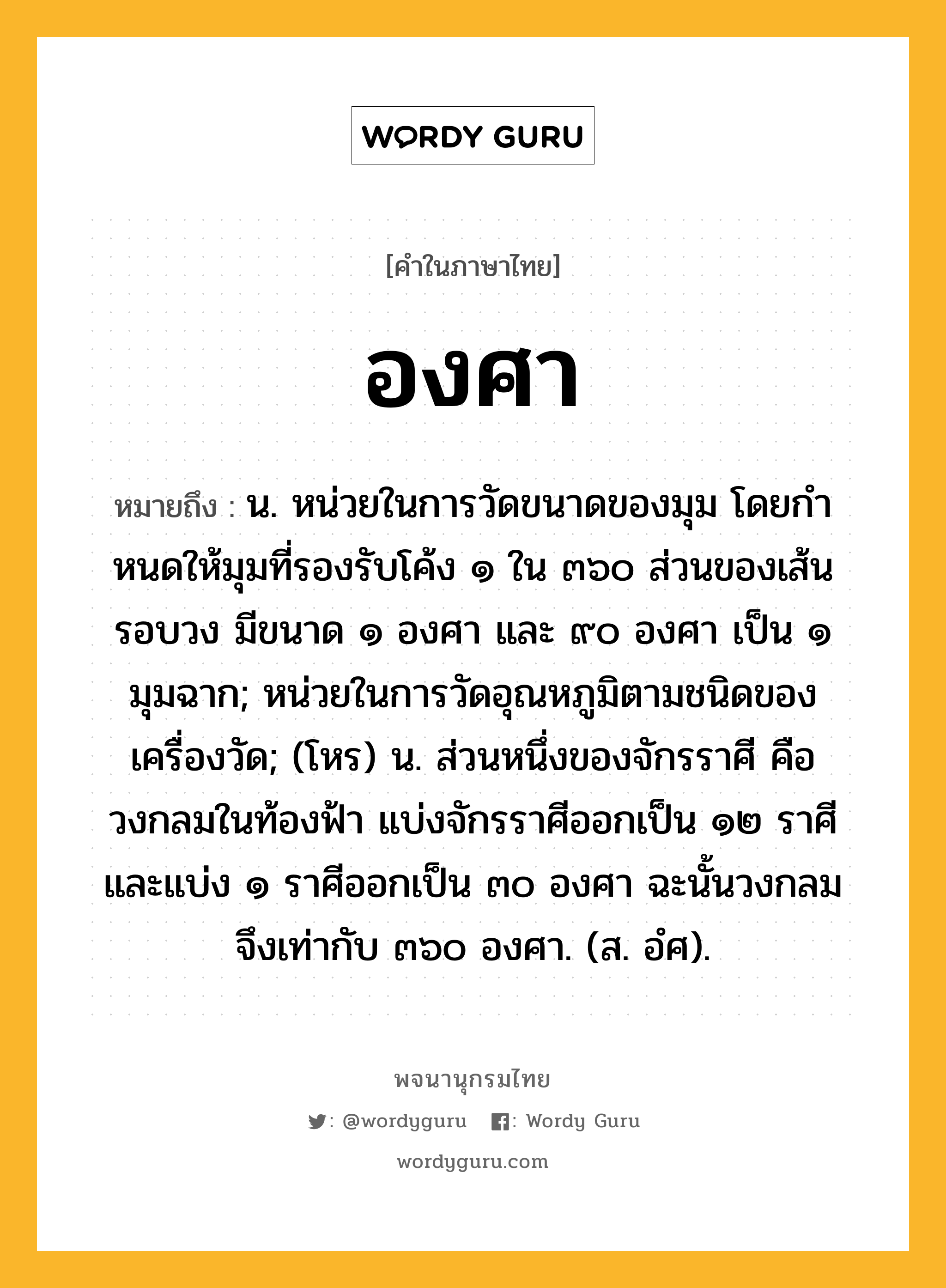 องศา ความหมาย หมายถึงอะไร?, คำในภาษาไทย องศา หมายถึง น. หน่วยในการวัดขนาดของมุม โดยกําหนดให้มุมที่รองรับโค้ง ๑ ใน ๓๖๐ ส่วนของเส้นรอบวง มีขนาด ๑ องศา และ ๙๐ องศา เป็น ๑ มุมฉาก; หน่วยในการวัดอุณหภูมิตามชนิดของเครื่องวัด; (โหร) น. ส่วนหนึ่งของจักรราศี คือ วงกลมในท้องฟ้า แบ่งจักรราศีออกเป็น ๑๒ ราศี และแบ่ง ๑ ราศีออกเป็น ๓๐ องศา ฉะนั้นวงกลมจึงเท่ากับ ๓๖๐ องศา. (ส. อํศ).