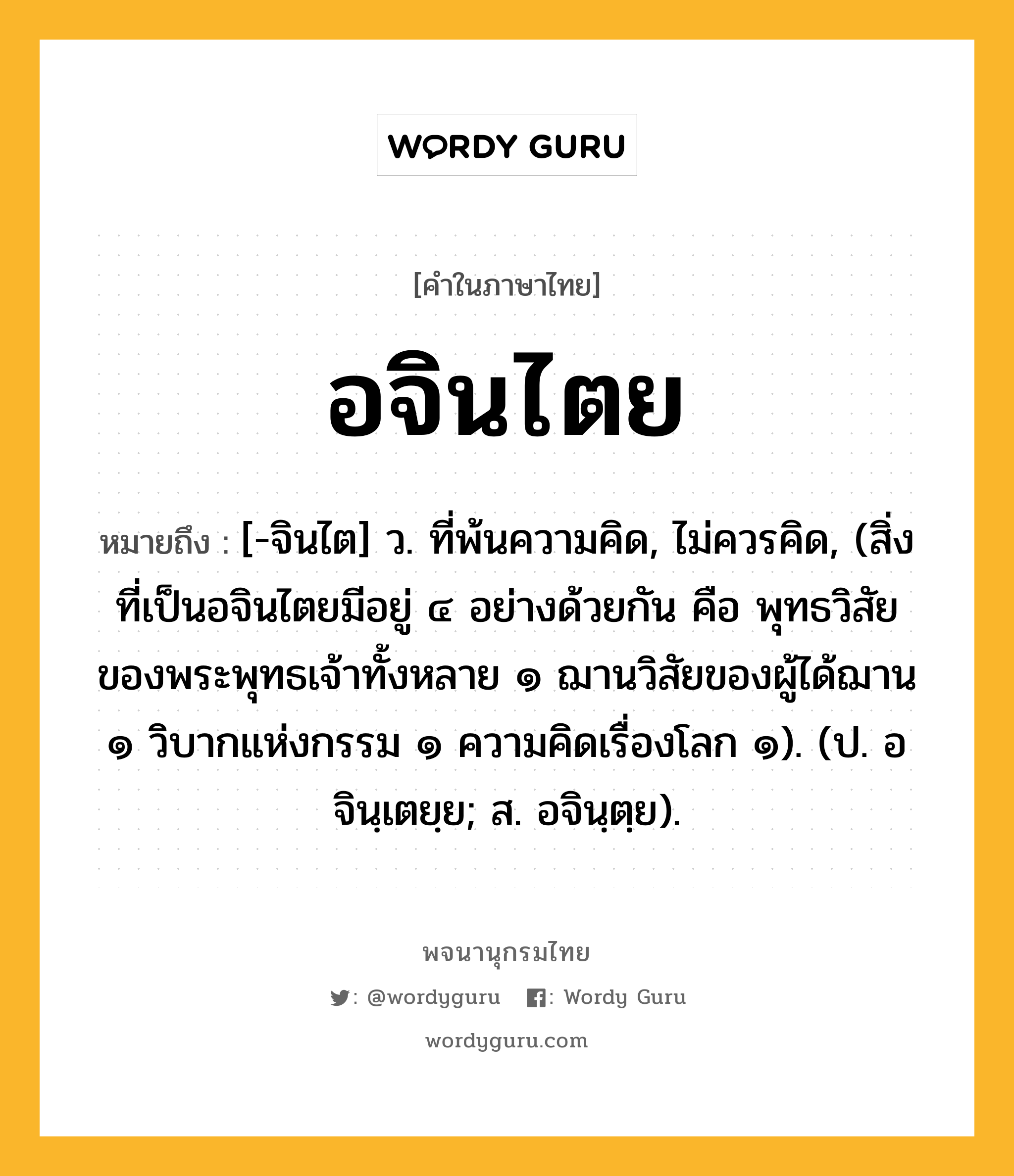 อจินไตย ความหมาย หมายถึงอะไร?, คำในภาษาไทย อจินไตย หมายถึง [-จินไต] ว. ที่พ้นความคิด, ไม่ควรคิด, (สิ่งที่เป็นอจินไตยมีอยู่ ๔ อย่างด้วยกัน คือ พุทธวิสัยของพระพุทธเจ้าทั้งหลาย ๑ ฌานวิสัยของผู้ได้ฌาน ๑ วิบากแห่งกรรม ๑ ความคิดเรื่องโลก ๑). (ป. อจินฺเตยฺย; ส. อจินฺตฺย).