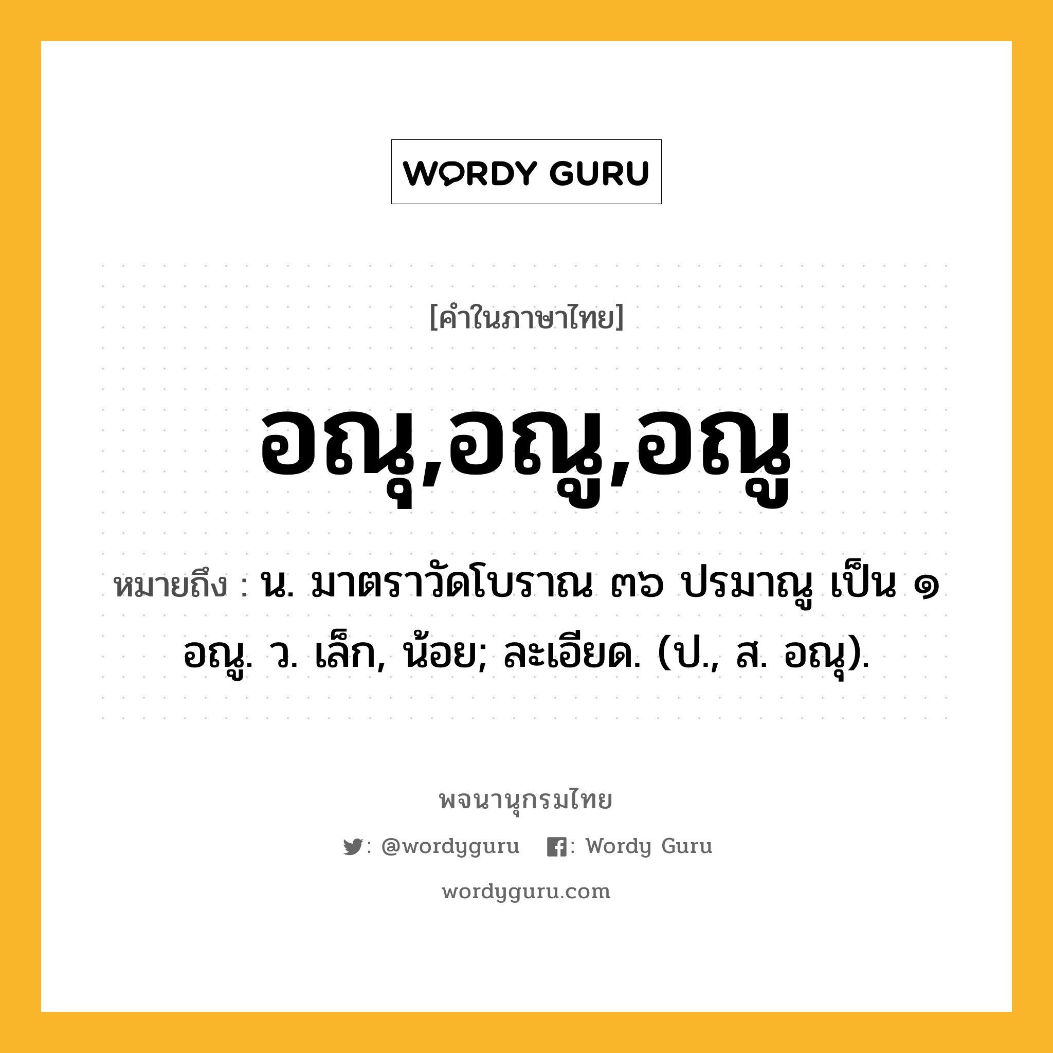 อณุ,อณู,อณู ความหมาย หมายถึงอะไร?, คำในภาษาไทย อณุ,อณู,อณู หมายถึง น. มาตราวัดโบราณ ๓๖ ปรมาณู เป็น ๑ อณู. ว. เล็ก, น้อย; ละเอียด. (ป., ส. อณุ).