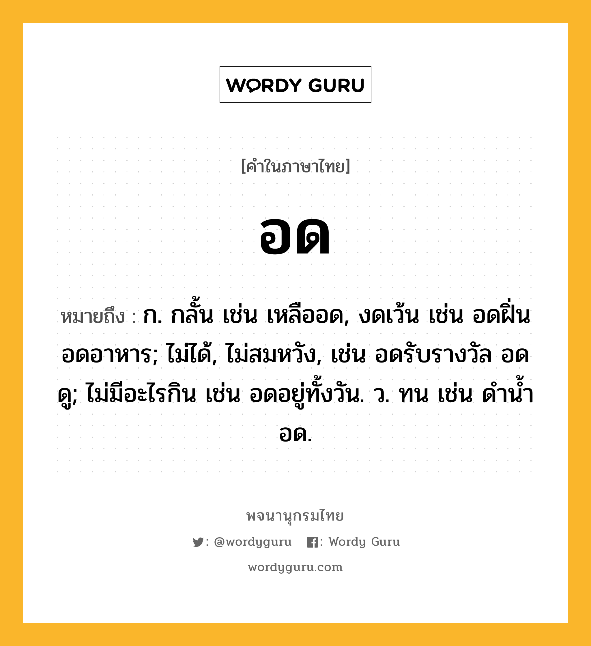 อด ความหมาย หมายถึงอะไร?, คำในภาษาไทย อด หมายถึง ก. กลั้น เช่น เหลืออด, งดเว้น เช่น อดฝิ่น อดอาหาร; ไม่ได้, ไม่สมหวัง, เช่น อดรับรางวัล อดดู; ไม่มีอะไรกิน เช่น อดอยู่ทั้งวัน. ว. ทน เช่น ดํานํ้าอด.