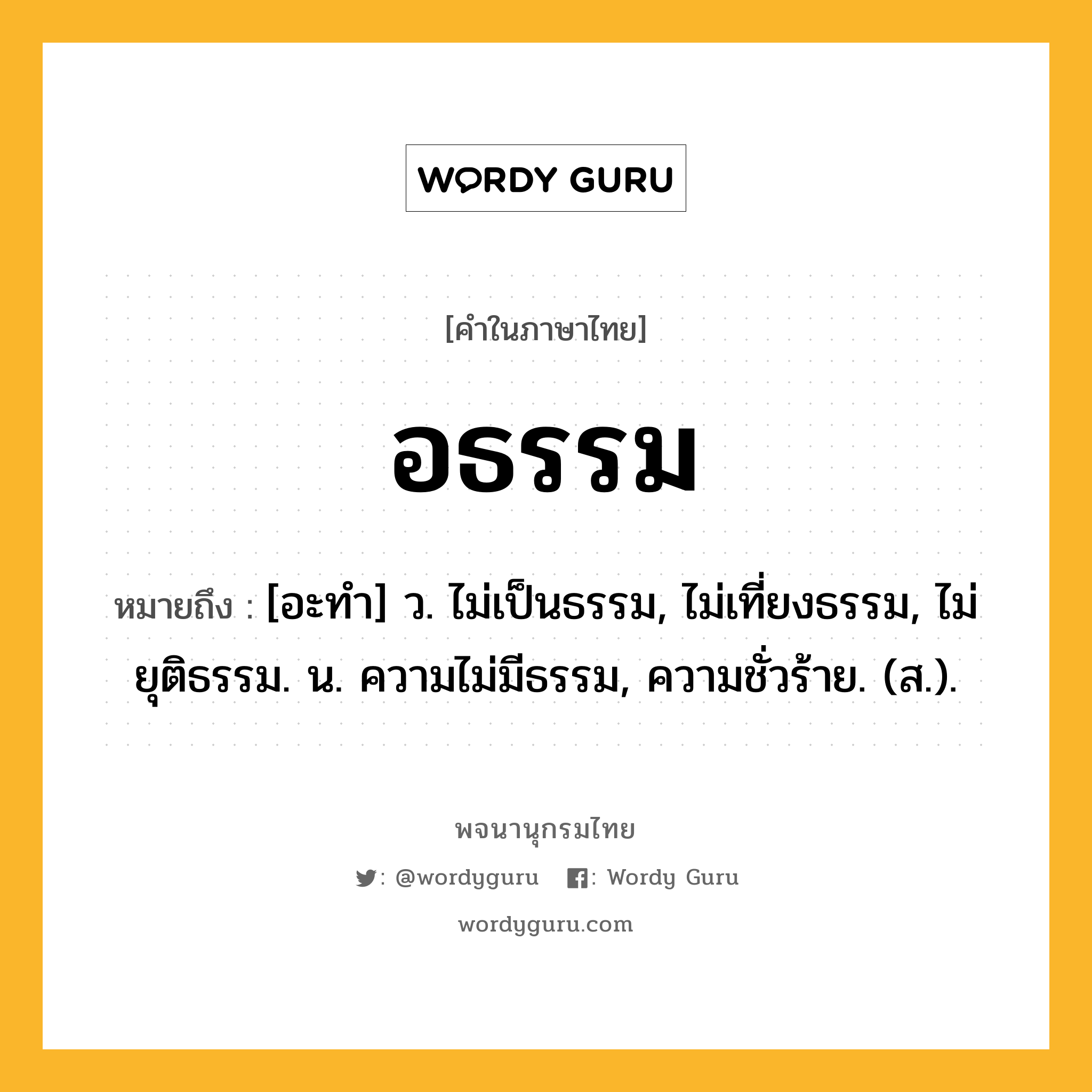 อธรรม ความหมาย หมายถึงอะไร?, คำในภาษาไทย อธรรม หมายถึง [อะทํา] ว. ไม่เป็นธรรม, ไม่เที่ยงธรรม, ไม่ยุติธรรม. น. ความไม่มีธรรม, ความชั่วร้าย. (ส.).