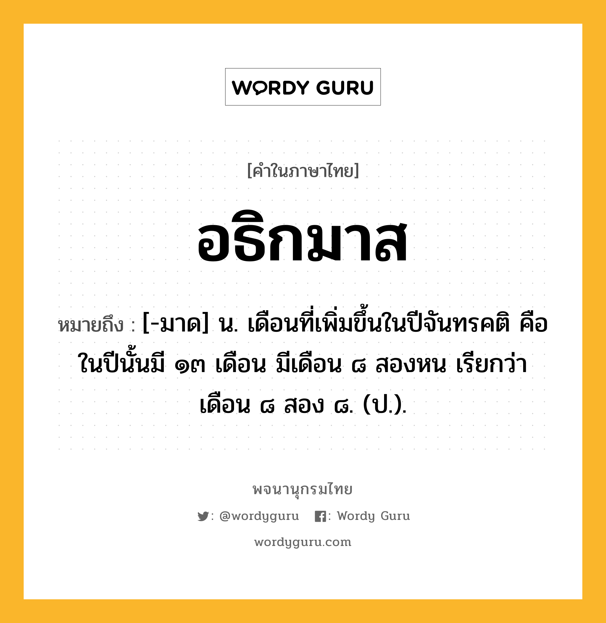 อธิกมาส ความหมาย หมายถึงอะไร?, คำในภาษาไทย อธิกมาส หมายถึง [-มาด] น. เดือนที่เพิ่มขึ้นในปีจันทรคติ คือ ในปีนั้นมี ๑๓ เดือน มีเดือน ๘ สองหน เรียกว่า เดือน ๘ สอง ๘. (ป.).