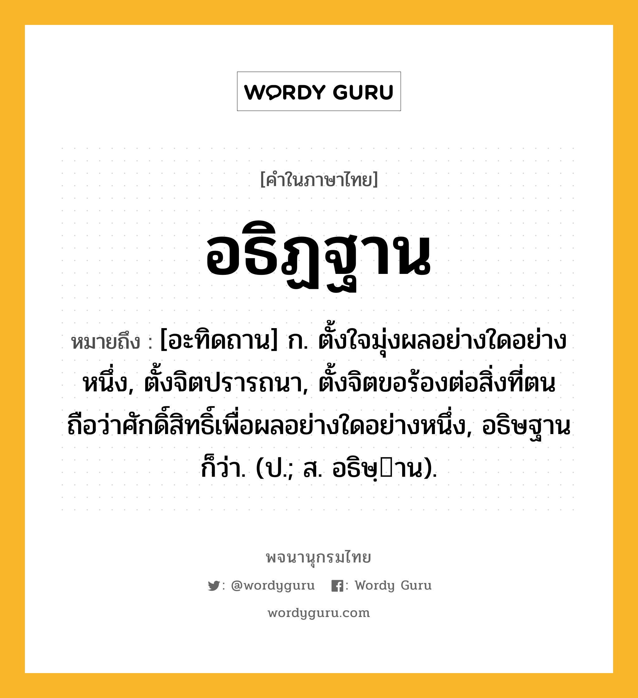 อธิฏฐาน ความหมาย หมายถึงอะไร?, คำในภาษาไทย อธิฏฐาน หมายถึง [อะทิดถาน] ก. ตั้งใจมุ่งผลอย่างใดอย่างหนึ่ง, ตั้งจิตปรารถนา, ตั้งจิตขอร้องต่อสิ่งที่ตนถือว่าศักดิ์สิทธิ์เพื่อผลอย่างใดอย่างหนึ่ง, อธิษฐาน ก็ว่า. (ป.; ส. อธิษฺาน).